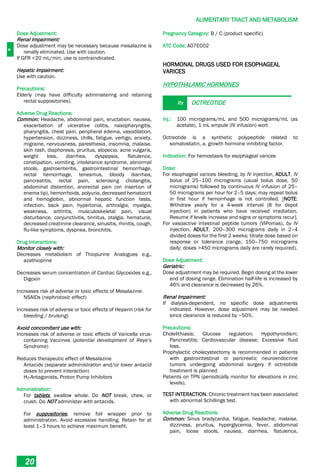 A
ALIMENTARY TRACT AND METABOLISM
20
Dose Adjustment:
Renal Impairment:
Dose adjustment may be necessary because mesalazine is
renally eliminated. Use with caution.
If GFR <20 mL/min, use is contraindicated.
Hepatic Impairment:
Use with caution.
Precautions:
Elderly (may have difficulty administering and retaining
rectal suppositories).
Adverse Drug Reactions:
Common: Headache, abdominal pain, eructation, nausea,
exacerbation of ulcerative colitis, nasopharyngitis,
pharyngitis, chest pain, peripheral edema, vasodilation,
hypertension, dizziness, chills, fatigue, vertigo, anxiety,
migraine, nervousness, paresthesia, insomnia, malaise,
skin rash, diaphoresis, pruritus, alopecia, acne vulgaris,
weight loss, diarrhea, dyspepsia, flatulence,
constipation, vomiting, intolerance syndrome, abnormal
stools, gastroenteritis, gastrointestinal hemorrhage,
rectal hemorrhage, tenesmus, bloody diarrhea,
pancreatitis, rectal pain, sclerosing cholangitis,
abdominal distention, anorectal pain (on insertion of
enema tip), hemorrhoids, polyuria, decreased hematocrit
and hemoglobin, abnormal hepatic function tests,
infection, back pain, hypertonia, arthralgia, myalgia,
weakness, arthritis, musculoskeletal pain, visual
disturbance, conjunctivitis, tinnitus, otalgia, hematuria,
decreased creatinine clearance, sinusitis, rhinitis, cough,
flu-like symptoms, dyspnea, bronchitis.
Drug Interactions:
Monitor closely with:
Decreases metabolism of Thiopurine Analogues e.g.,
azathioprine
Decreases serum concentration of Cardiac Glycosides e.g.,
Digoxin
Increases risk of adverse or toxic effects of Mesalazine:
NSAIDs (nephrotoxic effect)
Increases risk of adverse or toxic effects of Heparin (risk for
bleeding / bruising)
Avoid concomitant use with:
Increases risk of adverse or toxic effects of Varicella virus-
containing Vaccines (potential development of Reye’s
Syndrome)
Reduces therapeutic effect of Mesalazine
Antacids (separate administration and/or lower antacid
doses to prevent interaction)
H2-Antagonists, Proton Pump Inhibitors
Administration:
For tablets, swallow whole. Do NOT break, chew, or
crush. Do NOT administer with antacids.
For suppositories, remove foil wrapper prior to
administration. Avoid excessive handling. Retain for at
least 1–3 hours to achieve maximum benefit.
Pregnancy Category: B / C (product specific)
ATC Code: A07EC02
HORMONAL DRUGS USED FOR ESOPHAGEAL
VARICES
HYPOTHALAMIC HORMONES
Rx OCTREOTIDE
Inj.: 100 micrograms/mL and 500 micrograms/mL (as
acetate), 1 mL ampule (IV infusion) wort
Octreotide is a synthetic polypeptide related to
somatostatin, a. growth hormone inhibiting factor.
Indication: For hemostasis for esophageal varices
Dose:
For esophageal varices bleeding, by IV injection, ADULT, IV
bolus of 25–100 micrograms (usual bolus dose, 50
micrograms) followed by continuous IV infusion of 25–
50 micrograms per hour for 2–5 days; may repeat bolus
in first hour if hemorrhage is not controlled. [NOTE:
Withdraw yearly for a 4-week interval (8 for depot
injection) in patients who have received irradiation.
Resume if levels increase and signs or symptoms recur].
For vasoactive intestinal peptide tumors (VIPomas), by IV
injection, ADULT, 200–300 micrograms daily in 2–4
divided doses for the first 2 weeks; titrate dose based on
response or tolerance (range, 150–750 micrograms
daily; doses >450 micrograms daily are rarely required).
Dose Adjustment:
Geriatric:
Dose adjustment may be required. Begin dosing at the lower
end of dosing range. Elimination half-life is increased by
46% and clearance is decreased by 26%.
Renal Impairment:
If dialysis-dependent, no specific dose adjustments
indicated. However, dose adjustment may be needed
since clearance is reduced by ~50%.
Precautions:
Cholelithiasis; Glucose regulation; Hypothyroidism;
Pancreatitis; Cardiovascular disease; Excessive fluid
loss.
Prophylactic cholecystectomy is recommended in patients
with gastrointestinal or pancreatic neuroendocrine
tumors undergoing abdominal surgery if octreotide
treatment is planned
Patients on TPN (periodically monitor for elevations in zinc
levels).
TEST INTERACTION. Chronic treatment has been associated
with abnormal Schillings test.
Adverse Drug Reactions:
Common: Sinus bradycardia, fatigue, headache, malaise,
dizziness, pruritus, hyperglycemia, fever, abdominal
pain, loose stools, nausea, diarrhea, flatulence,
 