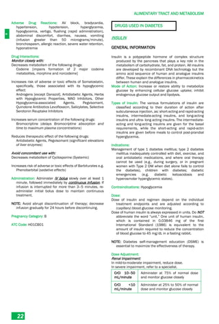 A
ALIMENTARY TRACT AND METABOLISM
22
Adverse Drug Reactions: AV block, bradycardia,
hypertension, hypotension, hyperglycemia,
hypoglycemia, vertigo, flushing (rapid administration),
abdominal discomfort, diarrhea, nausea, vomiting
(infusion greater than 50 micrograms/minute),
bronchospasm, allergic reaction, severe water retention,
hyponatremia
Drug Interactions:
Monitor closely with:
Decreases metabolism of the following drugs:
Codeine [impairs formation of 2 major codeine
metabolites, morphine and norcodeine]
Increases risk of adverse or toxic effects of Somatostatin,
specifically, those associated with its hypoglycemic
effect:
Androgens [except Danazol], Antidiabetic Agents, Herbs
with Hypoglycemic Properties, MAO Inhibitors, Other
Hypoglycemia-associated Agents, Pegvisomant,
Quinolone Antibiotics Levofloxacin, Salicylates, Selective
Serotonin Reuptake Inhibitors
Increases serum concentration of the following drugs:
Bromocriptine (delays Bromocriptine absorption and
time to maximum plasma concentrations)
Reduces therapeutic effect of the following drugs:
Antidiabetic Agents, Pegvisomant (significant elevations
of liver enzymes)
Avoid concomitant use with:
Decreases metabolism of Cyclosporine (Systemic)
Increases risk of adverse or toxic effects of Barbiturates e.g.
Phenobarbital (sedative effects)
Administration: Administer IV bolus slowly over at least 1
minute, followed immediately by continuous infusion. If
infusion is interrupted for more than 3–5 minutes, re-
administer initial bolus dose to maintain continuous
treatment.
NOTE: Avoid abrupt discontinuation of therapy; decrease
infusion gradually for 24 hours before discontinuing.
Pregnancy Category: B
ATC Code: H01CB01
DRUGS USED IN DIABETES
INSULIN
GENERAL INFORMATION
Insulin is a polypeptide hormone of complex structure
produced by the pancreas that plays a key role in the
metabolism of carbohydrate, fat, and protein. All insulins
are developed by recombinant DNA technology but the
amino acid sequence of human and analogue insulins
differ. These explain the differences in pharmacokinetics
between human and analogue insulins.
Mode of Action: Increase or restore ability to metabolize
glucose by enhancing cellular glucose uptake; inhibit
endogenous glucose output and lipolysis.
Types of Insulin: The various formulations of insulin are
classified according to their duration of action after
subcutaneous injection, as: short-acting and rapid-acting
insulins, intermediate-acting insulins, and long-acting
insulins and ultra- long acting insulins. The intermediate-
acting and long-acting insulins are given for the basal
requirements, while the short-acting and rapid-actin
insulins are given before meals to control post-prandial
hyperglycemia.
Indications:
Management of type 1 diabetes mellitus; type 2 diabetes
mellitus inadequately controlled with diet, exercise, and
oral antidiabetic medications, and where oral therapy
cannot be used (e.g., during surgery, or in pregnant
women with Type 2 DM when diet alone fails to control
the diabetes), children with diabetes; diabetic
emergencies (e.g. diabetic ketoacidosis and
hyperosmolar hyperglycemic states).
Contraindications: Hypoglycemia
Dose:
Dose of insulin and regimen depend on the individual
treatment endpoints and are adjusted according to
(capillary) blood glucose monitoring.
Dose of human insulin is always expressed in units. Do NOT
abbreviate the word “unit.” One unit of human insulin,
which is contained in 0.03846 mg of the first
International Standard (1986) is equivalent to the
amount of insulin required to reduce the concentration
of blood glucose to 45 mg/dL in a fasting rabbit.
NOTE: Diabetes self-management education (DSME) is
essential to maximize the effectiveness of therapy.
Dose Adjustment:
Renal Impairment:
In mild-to-moderate impairment, reduce dose.
In severe impairment, refer to a specialist.
CrCl 10–50
mL/minute
Administer at 75% of normal dose
and monitor glucose closely
CrCl <10
mL/minute
Administer at 25% to 50% of normal
dose and monitor glucose closely
 