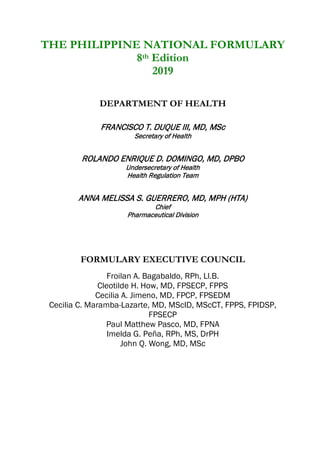 THE PHILIPPINE NATIONAL FORMULARY
8th Edition
2019
DEPARTMENT OF HEALTH
FRANCISCO T. DUQUE III, MD, MSc
Secretary of Health
ROLANDO ENRIQUE D. DOMINGO, MD, DPBO
Undersecretary of Health
Health Regulation Team
ANNA MELISSA S. GUERRERO, MD, MPH (HTA)
Chief
Pharmaceutical Division
FORMULARY EXECUTIVE COUNCIL
Froilan A. Bagabaldo, RPh, Ll.B.
Cleotilde H. How, MD, FPSECP, FPPS
Cecilia A. Jimeno, MD, FPCP, FPSEDM
Cecilia C. Maramba-Lazarte, MD, MScID, MScCT, FPPS, FPIDSP,
FPSECP
Paul Matthew Pasco, MD, FPNA
Imelda G. Peña, RPh, MS, DrPH
John Q. Wong, MD, MSc
 