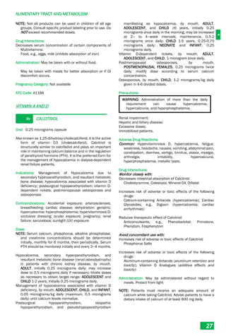 A
ALIMENTARY TRACT AND METABOLISM
27
NOTE: Not all products can be used in children of all age
groups. Consult specific product labeling prior to use. Do
NOT exceed recommended doses.
Drug Interactions:
Decreases serum concentration of certain components of
Multivitamins:
Food, e.g., eggs, milk (inhibits absorption of iron)
Administration: May be taken with or without food.
May be taken with meals for better absorption or if GI
discomfort occurs.
Pregnancy Category: Not available
ATC Code: A11BA
VITAMIN A AND D
Rx CALCITRIOL
Oral: 0.25 micrograms capsule
Also known as 1,25­dihydroxy-cholecalciferol, it is the active
form of vitamin D3 (cholecalciferol). Calcitriol is
structurally similar to calcifediol and plays an important
role in maintaining calcium balance and in the regulation
of parathyroid hormone (PTH). It is the preferred form for
the management of hypocalcemia in dialysis-dependent
renal failure patients.
Indications: Management of Hypocalcemia due to
secondary hyperparathyroidism, and resultant metabolic
bone disease; hypocalcemia associated with vitamin D
deficiency; postsurgical hypoparathyroidism; vitamin D-
dependent rickets; postmenopausal osteoporosis and
osteoporosis
Contraindications: Accidental exposure; arteriosclerosis;
breastfeeding; cardiac disease; dehydration; geriatric;
hypercalcemia; hyperphosphatemia; hypervitaminosis D;
occlusive dressing; ocular exposure; pregnancy; renal
failure; sarcoidosis; sunlight (UV) exposure
Dose:
NOTE: Serum calcium, phosphorus, alkaline phosphatase,
and creatinine concentrations should be determined
initially, monthly for 6 months, then periodically. Serum
PTH should be monitored initially and every 3–4 months.
Hypocalcemia, secondary hyperparathyroidism, and
resultant metabolic bone disease (renal osteodystrophy)
in patients with chronic kidney disease, by mouth,
ADULT, initially 0.25 micrograms daily; may increase
dose to 0.5 micrograms daily if necessary; titrate doses
as necessary to obtain target range; ADOLESCENT and
CHILD 1-2 years, initially 0.25 micrograms daily.
Management of hypocalcemia associated with vitamin D
deficiency, by mouth, ADOLESCENT, CHILD, and INFANT,
0.05 micrograms/kg daily (maximum, 0.5 micrograms
daily) until calcium levels normalize.
Postsurgical hypoparathyroidism, idiopathic
hypoparathyroidism, and pseudohypoparathyroidism
manifesting as hypocalcemia, by mouth, ADULT,
ADOLESCENT, and CHILD ≥6 years, initially 0.25
micrograms once daily in the morning; may be increased
at 2– to 4–week intervals; maintenance, 0.5-2
micrograms once daily; CHILD 1-5 years, 0.25-0.75
micrograms daily; NEONATE and INFANT, 0.25
micrograms daily.
Vitamin D-dependent rickets, by mouth, ADULT,
ADOLESCENT, and CHILD, 1 microgram once daily.
Postmenopausal osteoporosis, by mouth,
POSTMENOPAUSAL FEMALES, 0.25 micrograms twice
daily; modify dose according to serum calcium
concentration.
Osteoporosis, by mouth, CHILD, 1-2 micrograms/kg daily
given in 4-6 divided doses.
Precautions:
WARNING: Administration of more than the daily
requirement can cause hypercalcemia,
hypercalciuria, and hyperphosphatemia.
Renal impairment;
Hepatic and biliary disease;
Excessive doses;
Immobilized patients.
Adverse Drug Reactions:
Common: Hypervitaminosis D, hypercalcemia, fatigue,
weakness, headache, nausea, vomiting, abdominal pain,
constipation, diarrhea, vertigo, tinnitus, ataxia, myalgia,
arthralgia, irritability, hypercalciuria,
hyperphosphatemia, metallic taste.
Drug Interactions:
Monitor closely with:
Decreases intestinal absorption of Calcitriol:
Cholestyramine, Colestipol, Mineral Oil, Orlistat
Increases risk of adverse or toxic effects of the following
drugs:
Calcium-containing Antacids (hypercalcemia); Cardiac
Glycosides, e.g., Digoxin (hypercalcemia; cardiac
arrhythmias)
Reduces therapeutic effect of Calcitriol:
Anticonvulsants, e.g., Phenobarbital, Primidone,
Phenytoin, Fosphenytoin
Avoid concomitant use with:
Increases risk of adverse or toxic effects of Calcitriol:
Phosphorus Salts
Increases risk of adverse or toxic effects of the following
drugs:
Aluminum-containing Antacids (aluminum retention and
toxicity); Vitamin D Analogues (additive effects and
toxicity)
Administration: May be administered without regard to
meals. Protect from light.
NOTE: Patients must receive an adequate amount of
calcium while taking Calcitriol. Advise patients to have a
dietary intake of calcium of at least 600 mg daily.
 