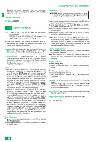 A
ALIMENTARY TRACT AND METABOLISM
28
Calcitriol is readily absorbed from the intestine.
Absorption can be delayed in patients with hepatic,
biliary, or GI disease.
Pregnancy Category: C
ATC Code: A11CC04
Rx RETINOL (VITAMIN A)
Oral: 10,000 IU, 25,000 IU, and 50,000 IU soft gel capsule
(as palmitate)
100,000 IU and 200,000 IU soft gel capsule with
nipple (as palmitate) [only for DOH program]
A fat-soluble vitamin and dietary supplement that is
required by the eyes for the transduction of light into
neural signs necessary for vision.
Indications: For the prevention and treatment of vitamin A
deficiency states (e.g., xerophthalmia and night
blindness); prevention of complications of measles.
Contraindications: Hypervitaminosis A; known
hypersensitivity to vitamin A, or any component of the
formulation; dosages exceeding the Recommended
Energy and Nutrient Intake (RENI); women who are, or
may become, pregnant.
Dose:
Prevention of vitamin A deficiency (universal or targeted
distribution programs), by mouth, ADULT, 200,000 IU
every 6 months; ADULT (pregnant woman), maximum of
10,000 IU daily or maximum 25,000 IU weekly; ADULT
(woman of childbearing age), 200,000 IU at delivery or
within 8 weeks of delivery; CHILD >1 year (preschool),
200,000 IU every 4–6 months; INFANT 6–12 months,
100,000 IU every 4–6 months, preferably at measles
vaccination; INFANT <6 months, 50,000 IU. [NOTE:
Administer an additional dose the next day in
hospitalized children with measles infection.]
Treatment of xerophthalmia, by mouth, ADULT (except
woman of childbearing age) and CHILD >1 year, 200,000
IU on diagnosis, repeated the next day and again after 2
weeks; ADULT (woman of childbearing age with severe
signs of xerophthalmia), as for other adults; ADULT
(woman of childbearing age with less severe symptoms,
e.g., night blindness), either 5,000 to 10,000 IU daily for
at least 4 weeks or up to 25,000 IU weekly; INFANT 6–
12 months, 100,000 IU immediately on diagnosis,
repeated the next day and again after 2 weeks; INFANT
under 6 months, 50,000 IU on dis, repeat the next day
and again after 2 weeks. [NOTE: Oral vitamin A
preparations are preferred for the prevention and
treatment of vitamin A deficiency.]
Dose Adjustment:
Pregnant women susceptible to vitamin A deficiency during
the third trimester:
Should be given low dose vitamin A supplements on a daily
or weekly basis.
Precautions:
WARNING: Severe congenital malformations may occur
in infants of mothers consuming large amounts of
oral retinoids for acne treatment.
Patients on prolonged daily administration over 25,000 IU
should be under close supervision;
Chronic intake of vitamin A at levels 10–20 times the RDA
can lead to hypervitaminosis A;
Pregnancy (excessive doses during the first trimester may
be teratogenic);
Breastfeeding (there is theoretical risk of toxicity in infants
of mothers taking large doses).
NOTE: Dietary reference intakes (DRIs): Tolerable upper
intake level (UL) for adults is 3,000 micrograms daily of
preformed vitamin A, based on teratogenicity as the
critical adverse effect for women of childbearing age and
liver pathology for all other adults.
Adverse Drug Reactions:
Less Common: Diplopia, headache, nausea, symmetric
papilledema, vomiting
Rare: Birth defects (e.g., tense and bulging fontanelle in
infants), dry hair, enlarged liver, increased intracranial
pressure
Drug Interactions:
Monitor closely with:
Increases therapeutic effect of Warfarin (anticoagulant
effect)
Avoid concomitant use with:
Decreases absorption of Retinol:
Bile Acid–binding Resins, e.g., Cholestyramine,
Colestipol
Increases risk of adverse or toxic effects of the following
drugs:
Retinoid Drugs, e.g., Acitretin, All-trans-retinoic Acid,
Isotretinoin (hypervitaminosis A); Tetracyclines (benign
intracranial hypertension)
Administration: This vitamin is absorbed along with fat in the
diet. Take it with food.
Pregnancy Category: A; X if dose is greater than RENI
ATC Code: A11CA01
 