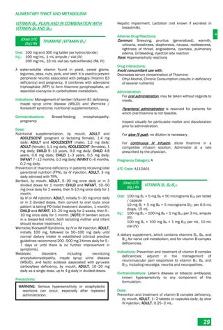 A
ALIMENTARY TRACT AND METABOLISM
29
VITAMIN B1, PLAIN AND IN COMBINATION WITH
VITAMIN B6 AND B12
(Oral) OTC
(Inj.) Rx
THIAMINE (VITAMIN B1)
Oral: 100 mg and 300 mg tablet (as hydrochloride)
Inj.: 100 mg/mL, 1 mL ampule / vial (IV)
100 mg/mL, 10 mL vial (as hydrochloride) (IM, IV)
A water-soluble vitamin found in yeast, cereal grains,
legumes, peas, nuts, pork, and beef. It is used to prevent
peripheral neuritis associated with pellagra (Vitamin B3
deficiency) and pregnancy. It combines with adenosine
triphosphate (ATP) to form thiamine pyrophosphate, an
essential coenzyme in carbohydrate metabolism.
Indications: Management of beriberi (Vitamin B1 deficiency,
maple syrup urine disease (MSUD) and Wernicke /
Korsakoff syndrome; nutritional supplementation.
Contraindications: Breast-feeding; encephalopathy;
pregnancy
Dose:
Nutritional supplementation, by mouth, ADULT and
ADOLESCENT (pregnant or lactating female), 1.4 mg
daily; ADULT and ADOLESCENT (male), 1.2 mg daily;
ADULT (female), 1.1 mg daily; ADOLESCENT (females), 1
mg daily; CHILD 9–13 years, 0.9 mg daily; CHILD 4-8
years, 0.6 mg daily; CHILD 1–3 years, 0.5 mg daily;
INFANT 7–12 months, 0.3 mg daily; INFANT 0–6 months,
0.2 mg daily.
Prevention of thiamine deficiency in patients receiving total
parenteral nutrition (TPN), by IV injection, ADULT, 3 mg
daily admixed with TPN.
Beriberi, by mouth, ADULT, 5–30 mg once daily or in 3
divided doses for 1 month; CHILD and INFANT, 10–50
mg once daily for 2 weeks, then 5-10 mg once daily for 1
month;
by IV or IM injection, ADULT, initially 5–30 mg once daily
or in 3 divided doses, then convert to oral route once
patient is taking PO (total treatment duration, 1 month);
CHILD and INFANT, 10–25 mg daily for 2 weeks, then 5–
10 mg once daily for 1 month. [NOTE: If beriberi occurs
in a breast-fed infant, both lactating mother and infant
should receive treatment.]
Wernicke/Korsakoff Syndrome, by IV or IM injection, ADULT,
initially 100 mg, followed by 50–100 mg daily until
normal dietary intake is established (clinical practice
guidelines recommend 200–500 mg 3 times daily for 5–
7 days or until there is no further improvement in
symptoms).
Metabolic disorders including necrotizing
encephalomyelopathy, maple syrup urine disease
(MSUD), and lactic acidosis associated with pyruvate
carboxylase deficiency, by mouth, ADULT, 10–20 mg
daily as a single dose, up to 4 g daily in divided doses.
Precautions:
WARNING: Serious hypersensitivity or anaphylactic
reactions can occur, especially after repeated
administration.
Hepatic impairment; Lactation (not known if excreted in
breastmilk).
Adverse Drug Reactions:
Common: Sneezing, pruritus (generalized), warmth,
urticaria, weakness, diaphoresis, nausea, restlessness,
tightness of throat, angioedema, cyanosis, pulmonary
edema, GI bleeding, injection site reaction
Rare: Hypersensitivity reactions
Drug Interactions:
Avoid concomitant use with:
Decreases serum concentration of Thiamine:
Ethyl Alcohol, Chronic Consumption (results in deficiency
of several nutrients)
Administration:
For oral administration, may be taken without regards to
meals.
Parenteral administration is reserved for patients for
which oral thiamine is not feasible.
Inspect visually for particulate matter and discoloration
prior to administration.
For slow IV push, no dilution is necessary.
For continuous IV infusion, dilute thiamine in a
compatible infusion solution. Administer at a rate
prescribed by the physician.
Pregnancy Category: A
ATC Code: A11DA01
(Oral) OTC
(Inj.) Rx
VITAMIN B1 B6 B12
Oral: 100 mg B1 + 5 mg B6 + 50 micrograms B12 per tablet
/ capsule
10 mg B1 + 5 mg B6 + 5 micrograms B12 per 0.6 mL
drops, 15 mL
Inj.: 100 mg B1 + 100 mg B6 + 1 mg B12 per 3 mL, ampule
(IV)
100 mg B1 + 100 mg B6 + 1 mg B12 per mL, 10 mL
vial (IV)
A dietary supplement, which contains vitamins B1, B6, and
B12 for nerve cell metabolism, and for vitamin B-complex
deficiencies.
Indications: Prevention and treatment of vitamin B complex
deficiencies; adjunct in the management of
neuromuscular pain responsive to vitamin B1, B6, and
B12, including neuralgia, neuritis and neuropathies.
Contraindications: Leber’s disease or tobacco amblyopia;
known hypersensitivity to any component of the
formulation.
Dose:
Prevention and treatment of vitamin B complex deficiency,
by mouth, ADULT, 1–2 tablets or capsules daily; by slow
IV injection, ADULT, 0.25–2 mL.
 