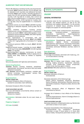 A
ALIMENTARY TRACT AND METABOLISM
33
Vitamin B6 deficiency including neuritis (not drug-induced),
by mouth, ADULT (without neuritis), 2.5-10 mg daily; may
be adjusted to 2-5 mg daily once deficiency has been
corrected; ADULT (with neuritis), 100-200 mg daily for 3
weeks, then 25-100 mg daily thereafter; CHILD (without
neuritis), 5-25 mg daily for 3 weeks, then 1.5-2.5 mg
daily (may be supplemented in a multivitamin product);
CHILD (with neuritis), 10-50 mg daily for 3 weeks, then
1-2 mg daily (may be supplemented in a multivitamin
product.
Sideroblastic anemia, by mouth, ADULT, 200-600 mg daily;
following an adequate response, 30-50 g daily may be
used.
Selected metabolic disorders, including primary
cystathioniuria, primary homocystinuria, or xanthurenic
aciduria, by mouth, ADULT, 100 to 500 mg daily or more,
adjusted to clinical response; CHILD, 200-1000 mg daily,
adjusted to clinical response.
Primary hyperoxaluria, in combination with oral
orthophosphate therapy, by mouth, ADULT and CHILD,
initially 1.8-7 mg/kg daily with a final dose of 1-7 mg/kg
daily.
Premenstrual syndrome (PMS), by mouth, ADULT, 80-500
mg daily.
Pregnancy-induced nausea / vomiting, by mouth, ADULT,
10-25 mg 3 times daily; ADOLESCENT, 25-100 mg daily;
CHILD, 1-2 mg daily.
Pyridoxine-dependent seizures, maintenance, by mouth,
CHILD, INFANT, and NEONATE, initially 5 mg/kg once or
divided twice daily; titrate as needed to suppress
seizures.
Precautions:
Seizures (associated with high-dose administration).
Adverse Drug Reactions:
Common: Nausea, vomiting, headache, paresthesia,
hyperesthesia, somnolence, low serum folic acid levels,
peripheral neuropathy.
Less Common: Neuronopathy syndrome, unstable gait,
perioral numbness, “stocking-globe” sensory loss,
seizures, metabolic acidosis.
Drug Interactions:
Monitor closely with:
Decreases therapeutic effect of Pyridoxine:
Cycloserine (secondary niacin deficiency)
Decreases therapeutic effect of Levodopa
Avoid concomitant use with:
Not to be administered concomitantly without consent of
healthcare provider:
Altretamine, Cisplatin
Administration: Administer whole. Do not crush, break, or
chew.
Pregnancy Category: A
ATC Code: A11HA02
MINERAL SUPPLEMENTS
CALCIUM
GENERAL INFORMATION
An essential cation for the maintenance of the nervous,
muscular, and skeletal systems, as well as for cell
membrane and capillary permeability. It is the primary
component of skeletal tissue, providing structural
integrity and support for individual growth.
Indications: Cardiac arrest; cardiopulmonary resuscitation;
exchange transfusion-induced hypocalcemia
prophylaxis; hyperkalemia; hypermagnesemia;
hyperphosphatemia; hypocalcemia; nutritional
supplementation; osteoporosis prophylaxis.
Contraindications: Breastfeeding; cardiac arrhythmias;
dehydration; digitalis toxicity; extravasation;
hypercalcemia; hypercalciuria; necrotizing enterocolitis;
hyperphosphatemia; hypoparathyroidism; pregnancy;
sarcoidosis; ventricular fibrillation; diarrhea; vitamin D
toxicity.
Dose Adjustment:
Renal Impairment:
In end-stage renal disease, administer with meals (e.g., 10–
15 minutes before or during).
Adverse Drug Reactions:
Common: Mild to severe local irritation, chalky taste,
flushing, tingling sensation, hypotension (dizziness,
syncope), sinus bradycardia, cardiac arrhythmias,
cardiac arrest, diarrhea, gastric irritation.
Less Common: Milk-alkali syndrome, muscle cramps
Drug Interactions:
Monitor closely with:
Decreases absorption of Calcium:
Corticosteroids
Decreases absorption of the following drugs:
Dibasic Sodium Phosphate, Anhydrous, Monobasic
Sodium Phosphate, Monohydrate, Phenytoin (forms non-
absorbable complexes), Phosphorus Salts, Strontium-89
Chloride
Decreases therapeutic effect of Magnesium Salts
(neutralized by Calcium)
Increases risk of adverse or toxic effects of the following
drugs:
Calcitriol (hypercalcemia), Vitamin D Analogs (Vitamin D-
induced hypercalcemia)
Avoid concomitant use with:
Decreases absorption of Bisphosphonates e.g. Alendronate
(administer at least 2 hours apart)
Decreases bioavailability of the following drugs:
Fluoroquinolones e.g., Levofloxacin, Quinolones
[administer at least 2 hours before or 6 hours after
Calcium Salts], Tetracyclines [administer at least 1 hour
 
