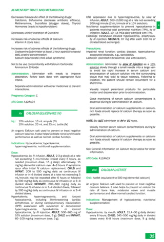 A
ALIMENTARY TRACT AND METABOLISM
35
Decreases therapeutic effect of the following drugs:
Calcitonin, Cefuroxime (decrease antibiotic efficacy),
Methenamine, Sucralfate [stagger doses], Thyroid
Hormones (leads to hypothyroidism)
Decreases urinary excretion of Quinidine
Increases risk of adverse effects of Calcium:
Vitamin A (bone loss)
Increases risk of adverse effects of the following drugs:
Cysteamine [administer at least 1 hour apart] (increased
WBC cystine concentration)
Sodium Bicarbonate (milk-alkali syndrome)
Not to be use concomitantly with Calcium Carbonate:
Ammonium Chloride
Administration: Administer with meals to improve
absorption. Follow each dose with appropriate fluid
intake.
Separate administration with other medicines to prevent
interactions.
Pregnancy Category: C
ATC Code: A12AA04
Rx CALCIUM GLUCONATE (IV)
Inj.: 10% solution, 10 mL ampule (IV)
10% solution, 20 mL and 25 mL bottle (IV)
An organic Calcium salt used to prevent or treat negative
calcium balance. It also helps facilitate nerve and muscle
performance as well as normal cardiac function.
Indications: Hypocalcemia; hyperkalemia;
hypermagnesemia; nutritional supplementation.
Dose:
Hypocalcemia, by IV infusion, ADULT, 2-3 g slowly at a rate
not exceeding 5 mL/minute, repeat every 6 hours, as
needed (maximum dose, 15 g daily); alternatively, 15
mg/kg elemental calcium over 4–6 hours if symptoms
recur after initial IV calcium replacement; CHILD and
INFANT, 200 to 500 mg/kg daily as continuous IV
infusion or in 4 divided doses at a rate not exceeding 5
mL/minute; may be repeated after 6 hours or followed
by 500 mg/kg daily as continuous IV infusion or in 3–4
divided doses; NEONATE, 200–800 mg/kg daily as
continuous IV infusion or in 3–4 divided doses, followed
by 500 mg/kg daily as continuous IV infusion or in 3–4
divided doses.
Hyperkalemia, hypermagnesemia, and ionized
hypocalcemia, including life-threatening cardiac
arrhythmias, or during cardiopulmonary resuscitation
(CPR) associated with suspected or documented
hypermagnesemia, hyperkalemia, or ionized
hypocalcemia, by IV injection, ADULT, 500–800 mg of
10% solution (maximum dose, 3 g); CHILD and INFANT,
60–100 mg/kg (maximum dose, 3 g).
CNS depression due to hypermagnesemia, by slow IV
infusion, ADULT, 500–2,000 mg at a rate not exceeding
200 mg/minute (2 mL/minute of a 10% solution).
Nutritional supplementation to prevent hypocalcemia in
patients receiving total parenteral nutrition (TPN), by IV
injection, ADULT, 10–15 mEq daily admixed with TPN.
Exchange transfusion-induced hypocalcemia, prophylaxis,
by IV injection, NEONATE, 97 mg after each 100 mL of
citrated blood exchanged.
Precautions:
Impaired renal function; cardiac disease; hypercalcemia-
associated diseases, e.g., sarcoidosis.
Lactation (excreted in breastmilk; use with caution).
Administration: Administer by slow IV injection as a 10%
solution slowly through a small needle into a large vein
to avoid too rapid increase in serum calcium and
extravasation of calcium solution into the surrounding
tissue that may lead to tissue necrosis. Following IV
injection, the patient should remain recumbent for a
short time.
Visually inspect parenteral products for particulate
matter and discoloration prior to administration.
Close monitoring of serum calcium concentrations is
essential during IV administration of calcium.
Oral administration of calcium supplements or calcium-
rich foods should replace IV calcium therapy as soon as
possible.
NOTE: Do NOT administer by IM or SC route.
Closely monitor serum calcium concentrations during IV
administration of calcium.
Oral administration of calcium supplements or calcium-
rich foods should replace IV calcium therapy as soon as
possible.
See General Information on Calcium listed above for other
information.
ATC Code: A12AA03
OTC CALCIUM LACTATE
Oral: tablet (equivalent to 500 mg elemental calcium)
An organic Calcium salt used to prevent or treat negative
calcium balance. It also helps to prevent or reduce the
rate of bone loss, moderate nerve and muscle
performance and allow normal cardiac function.
Indications: Management of hypocalcemia; nutritional
supplementation
Dose:
Hypocalcemia, by mouth, ADULT, 15.4–30 g daily divided
every 8 hours; CHILD, 345–500 mg/kg daily in divided
doses every 6–8 hours (maximum dose, 9 g daily);
 