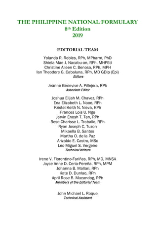 THE PHILIPPINE NATIONAL FORMULARY
8th Edition
2019
EDITORIAL TEAM
Yolanda R. Robles, RPh, MPharm, PhD
Shiela Mae J. Nacabu-an, RPh, MHPEd
Christine Aileen C. Benosa, RPh, MPH
Ian Theodore G. Cabaluna, RPh, MD GDip (Epi)
Editors
Jeanne Genevive A. Pillejera, RPh
Associate Editor
Joshua Elijah M. Chavez, RPh
Ena Elizabeth L. Naoe, RPh
Kristel Keith N. Nieva, RPh
Frances Lois U. Ngo
Jarvin Enosh T. Tan, RPh
Rose Charisse L. Traballo, RPh
Ryan Joseph C. Tuzon
Mikaella B. Santos
Martha O. de la Paz
Arizaldo E. Castro, MSc
Leo Miguel S. Vergeire
Technical Writers
Irene V. Florentino-Fariñas, RPh, MD, MNSA
Joyce Anne D. Ceria-Pereña, RPh, MPM
Johanna B. Mallari, RPh
Kate D. Dunlao, RPh
April Rose B. Macandog, RPh
Members of the Editorial Team
John Michael L. Roque
Technical Assistant
 