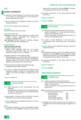 A
ALIMENTARY TRACT AND METABOLISM
38
ZINC
GENERAL INFORMATION
An essential, mineral supplement in the diet, which is used
as an adjunct to oral rehydration in the treatment of
acute and persistent diarrhea.
Indication: Adjunct to oral rehydration therapy in acute and
persistent diarrhea
Contraindication: Severe renal impairment
Precaution:
Acute renal failure (may accumulate).
Adverse Drug Reactions:
Common: Diarrhea, dry mouth, dyspepsia, GI upset, mouth
irritation, nausea, regurgitation and vomiting (in
children), unpleasant taste
Less Common: Gastritis, headache, irritability, lethargy,
copper deficiency (with prolonged use)
Drug Interactions:
Avoid concomitant use with:
Decreases absorption of Zinc:
Calcium Salts [separate doses by 2–3 hours],
Ethambutol, Ferrous Salts, Food, e.g., milk, phytates
present in cereals, rice, corn, or legumes
Decreases absorption of the following drugs:
Bisphosphonates e.g., Alendronate; Ferrous Salts e.g.,
Ferrous sulfate; Quinolones, e.g., Ofloxacin, Ciprofloxacin
[separate doses by at least 2 hours]; Tetracyclines
[separate administration by at least 2 hours]
Decreases therapeutic effect of the following drugs:
Tetracyclines (anti-infective activity)
Administration: Tablets may be dispersed in breastmilk, oral
rehydration solution, or water on a small spoon. Older
children may chew the tablets or swallow them with
water.
Pregnancy Category: C
OTC ZINC GLUCONATE
Oral: tablet (equivalent to 30 mg elemental zinc) (as
trihydrate)
chewable tablet (equivalent to 10 mg elemental zinc)
70 mg/5 mL syrup (equivalent to 10 mg elemental
zinc), 60 mL and 120 mL
Zinc gluconate is commonly used to treat and to prevent
zinc deficiency, as well as for other purposes.
Indication: Adjunct to oral rehydration therapy in acute and
persistent diarrhea
Dose:
Oral rehydration therapy in acute and persistent diarrhea
(adjunct), by mouth, CHILD 6 months to 5 years, 20 mg
(elemental zinc) daily for 10-14 days; INFANT <6 months,
10 mg (elemental zinc) daily for 10-14 days.
See General Information on Zinc listed above for other
information.
Pregnancy Category: C
ATC Code: A12CB02
OTC ZINC SULFATE
Oral: 88 mg dispersible tablet (equivalent to 20 mg zinc)
solution (equivalent to 10 mg elemental zinc/mL)
drops (as monohydrate), 15 mL
solution (equivalent to 20 mg elemental zinc/5 mL)
syrup (as monohydrate), 60 mL
Zinc sulfate is widely distributed in the body but is
concentrated in the muscle, bone, skin, and prostatic
fluids.
Indication: Adjunct to oral rehydration therapy in acute and
persistent diarrhea
Dose:
Oral rehydration therapy in acute and persistent diarrhea
(adjunct), by mouth, CHILD 6 months to 5 years, 20 mg
(elemental zinc) daily for 10-14 days; INFANT <6 months,
10 mg (elemental zinc) daily for 10-14 days.
See General Information on Zinc listed above for other
information.
Pregnancy Category: C
ATC Code: A12CB01
OTHER MINERAL PRODUCTS
OTC FERROUS SALT
Oral: tablet (equivalent to 60 mg elemental iron)
solution (equivalent to 15 mg elemental iron/0.6 mL)
drops, 15 mL and 30 mL
solution (equivalent to 30 mg elemental iron/5 mL)
syrup, 60 mL
NOTE: The elemental iron content of a ferrous salt depends on
the type of preparation as follows:
Ferrous fumarate 33%
Ferrous gluconate 12%
Ferrous lactate 19%
Ferrous sulfate, hydrated 20%
Ferrous sulfate, desiccated 32%
An essential trace element required for the formation of
hemoglobin and for the efficient oxygen transport in the
blood.
 