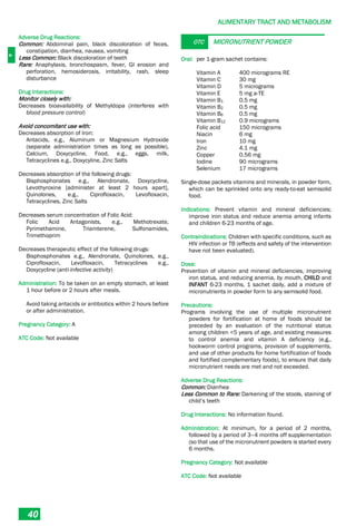 A
ALIMENTARY TRACT AND METABOLISM
40
Adverse Drug Reactions:
Common: Abdominal pain, black discoloration of feces,
constipation, diarrhea, nausea, vomiting
Less Common: Black discoloration of teeth
Rare: Anaphylaxis, bronchospasm, fever, GI erosion and
perforation, hemosiderosis, irritability, rash, sleep
disturbance
Drug Interactions:
Monitor closely with:
Decreases bioavailability of Methyldopa (interferes with
blood pressure control)
Avoid concomitant use with:
Decreases absorption of Iron:
Antacids, e.g., Aluminum or Magnesium Hydroxide
(separate administration times as long as possible),
Calcium, Doxycycline, Food, e.g., eggs, milk,
Tetracyclines e.g., Doxycyline, Zinc Salts
Decreases absorption of the following drugs:
Bisphosphonates e.g., Alendronate, Doxycycline,
Levothyroxine [administer at least 2 hours apart],
Quinolones, e.g., Ciprofloxacin, Levofloxacin,
Tetracyclines, Zinc Salts
Decreases serum concentration of Folic Acid:
Folic Acid Antagonists, e.g., Methotrexate,
Pyrimethamine, Triamterene, Sulfonamides,
Trimethoprim
Decreases therapeutic effect of the following drugs:
Bisphosphonates e.g., Alendronate, Quinolones, e.g.,
Ciprofloxacin, Levofloxacin, Tetracyclines e.g.,
Doxycycline (anti-infective activity)
Administration: To be taken on an empty stomach, at least
1 hour before or 2 hours after meals.
Avoid taking antacids or antibiotics within 2 hours before
or after administration.
Pregnancy Category: A
ATC Code: Not available
OTC MICRONUTRIENT POWDER
Oral: per 1-gram sachet contains:
Vitamin A 400 micrograms RE
Vitamin C 30 mg
Vitamin D 5 micrograms
Vitamin E 5 mg a-TE
Vitamin B1 0.5 mg
Vitamin B2 0.5 mg
Vitamin B6 0.5 mg
Vitamin B12 0.9 micrograms
Folic acid 150 micrograms
Niacin 6 mg
Iron 10 mg
Zinc 4.1 mg
Copper 0.56 mg
Iodine 90 micrograms
Selenium 17 micrograms
Single-dose packets vitamins and minerals, in powder form,
which can be sprinkled onto any ready-to-eat semisolid
food.
Indications: Prevent vitamin and mineral deficiencies;
improve iron status and reduce anemia among infants
and children 6-23 months of age.
Contraindications: Children with specific conditions, such as
HIV infection or TB (effects and safety of the intervention
have not been evaluated).
Dose:
Prevention of vitamin and mineral deficiencies, improving
iron status, and reducing anemia, by mouth, CHILD and
INFANT 6-23 months, 1 sachet daily, add a mixture of
micronutrients in powder form to any semisolid food.
Precautions:
Programs involving the use of multiple micronutrient
powders for fortification at home of foods should be
preceded by an evaluation of the nutritional status
among children <5 years of age, and existing measures
to control anemia and vitamin A deficiency (e.g.,
hookworm control programs, provision of supplements,
and use of other products for home fortification of foods
and fortified complementary foods), to ensure that daily
micronutrient needs are met and not exceeded.
Adverse Drug Reactions:
Common: Diarrhea
Less Common to Rare: Darkening of the stools, staining of
child’s teeth
Drug Interactions: No information found.
Administration: At minimum, for a period of 2 months,
followed by a period of 3–4 months off supplementation
(so that use of the micronutrient powders is started every
6 months.
Pregnancy Category: Not available
ATC Code: Not available
 