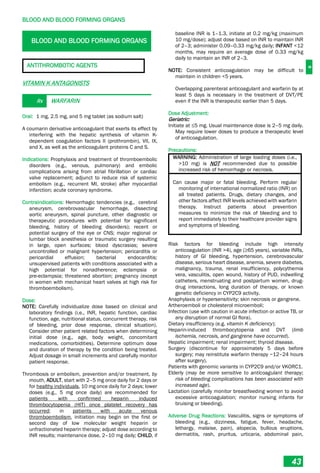 B
BLOOD AND BLOOD FORMING ORGANS
43
BLOOD AND BLOOD FORMING ORGANS
ANTITHROMBOTIC AGENTS
VITAMIN K ANTAGONISTS
Rx WARFARIN
Oral: 1 mg, 2.5 mg, and 5 mg tablet (as sodium salt)
A coumarin derivative anticoagulant that exerts its effect by
interfering with the hepatic synthesis of vitamin K-
dependent coagulation factors II (prothrombin), VII, IX,
and X, as well as the anticoagulant proteins C and S.
Indications: Prophylaxis and treatment of thromboembolic
disorders (e.g., venous, pulmonary) and embolic
complications arising from atrial fibrillation or cardiac
valve replacement; adjunct to reduce risk of systemic
embolism (e.g., recurrent MI, stroke) after myocardial
infarction; acute coronary syndrome.
Contraindications: Hemorrhagic tendencies (e.g., cerebral
aneurysm, cerebrovascular hemorrhage, dissecting
aortic aneurysm, spinal puncture, other diagnostic or
therapeutic procedures with potential for significant
bleeding, history of bleeding disorders); recent or
potential surgery of the eye or CNS; major regional or
lumbar block anesthesia or traumatic surgery resulting
in large, open surfaces; blood dyscrasias; severe
uncontrolled or malignant hypertension; pericarditis or
pericardial effusion; bacterial endocarditis;
unsupervised patients with conditions associated with a
high potential for nonadherence; eclampsia or
pre­eclampsia; threatened abortion; pregnancy (except
in women with mechanical heart valves at high risk for
thromboembolism).
Dose:
NOTE: Carefully individualize dose based on clinical and
laboratory findings (i.e., INR, hepatic function, cardiac
function, age, nutritional status, concurrent therapy, risk
of bleeding, prior dose response, clinical situation).
Consider other patient related factors when determining
initial dose (e.g., age, body weight, concomitant
medications, comorbidities). Determine optimum dose
and duration of therapy by the condition being treated.
Adjust dosage in small increments and carefully monitor
patient response.
Thrombosis or embolism, prevention and/or treatment, by
mouth, ADULT, start with 2–5 mg once daily for 2 days or
for healthy individuals, 10 mg once daily for 2 days; lower
doses (e.g., 5 mg once daily) are recommended for
patients with confirmed heparin induced
thrombocytopenia (HIT) once platelet recovery has
occurred; in patients with acute venous
thromboembolism, initiation may begin on the first or
second day of low molecular weight heparin or
unfractionated heparin therapy; adjust dose according to
INR results; maintenance dose, 2–10 mg daily; CHILD, if
baseline INR is 1–1.3, initiate at 0.2 mg/kg (maximum
10 mg/dose); adjust dose based on INR to maintain INR
of 2–3; administer 0.09–0.33 mg/kg daily; INFANT <12
months, may require an average dose of 0.33 mg/kg
daily to maintain an INR of 2–3.
NOTE: Consistent anticoagulation may be difficult to
maintain in children <5 years.
Overlapping parenteral anticoagulant and warfarin by at
least 5 days is necessary in the treatment of DVT/PE
even if the INR is therapeutic earlier than 5 days.
Dose Adjustment:
Geriatric:
Initiate at ≤5 mg. Usual maintenance dose is 2–5 mg daily.
May require lower doses to produce a therapeutic level
of anticoagulation.
Precautions:
WARNING: Administration of large loading doses (i.e.,
>10 mg) is NOT recommended due to possible
increased risk of hemorrhage or necrosis.
Can cause major or fatal bleeding. Perform regular
monitoring of international normalized ratio (INR) on
all treated patients. Drugs, dietary changes, and
other factors affect INR levels achieved with warfarin
therapy. Instruct patients about prevention
measures to minimize the risk of bleeding and to
report immediately to their healthcare provider signs
and symptoms of bleeding.
Risk factors for bleeding include high intensity
anticoagulation (INR >4), age (≥65 years), variable INRs,
history of GI bleeding, hypertension, cerebrovascular
disease, serious heart disease, anemia, severe diabetes,
malignancy, trauma, renal insufficiency, polycythemia
vera, vasculitis, open wound, history of PUD, indwelling
catheters, menstruating and postpartum women, drug-
drug interactions, long duration of therapy, or known
genetic deficiency in CYP2C9 activity.
Anaphylaxis or hypersensitivity; skin necrosis or gangrene.
Artheroemboli or cholesterol microemboli;
Infection (use with caution in acute infection or active TB, or
any disruption of normal GI flora).
Dietary insufficiency (e.g. vitamin K deficiency);
Heparin-induced thrombocytopenia and DVT (limb
ischemia, necrosis, and gangrene have occurred).
Hepatic impairment; renal impairment; thyroid disease.
Surgery (discontinue for approximately 5 days before
surgery; may reinstitute warfarin therapy ~12–24 hours
after surgery).
Patients with genomic variants in CYP2C9 and/or VKORC1.
Elderly (may be more sensitive to anticoagulant therapy;
risk of bleeding complications has been associated with
increased age).
Lactation (carefully monitor breastfeeding women to avoid
excessive anticoagulation; monitor nursing infants for
bruising or bleeding).
Adverse Drug Reactions: Vasculitis, signs or symptoms of
bleeding (e.g., dizziness, fatigue, fever, headache,
lethargy, malaise, pain), alopecia, bullous eruptions,
dermatitis, rash, pruritus, urticaria, abdominal pain,
 