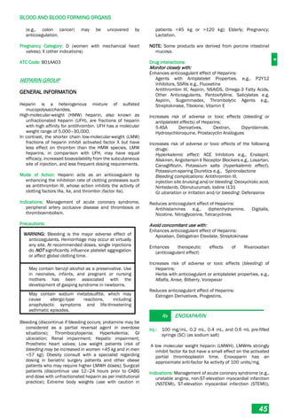 B
BLOOD AND BLOOD FORMING ORGANS
45
(e.g., colon cancer) may be uncovered by
anticoagulation.
Pregnancy Category: D (women with mechanical heart
valves); X (other indications)
ATC Code: B01AA03
HEPARIN GROUP
GENERAL INFORMATION
Heparin is a heterogenous mixture of sulfated
mucopolysaccharides.
High-molecular-weight (HMW) heparin, also known as
unfractionated heparin (UFH), are fractions of heparin
with high affinity for antithrombin. UFH has a molecular
weight range of 5,000–30,000.
In contrast, the shorter chain low-molecular-weight (LMW)
fractions of heparin inhibit activated factor X but have
less effect on thrombin than the HMW species. LMW
heparins, in comparison with UFH, may have equal
efficacy, increased bioavailability from the subcutaneous
site of injection, and less frequent dosing requirements.
Mode of Action: Heparin acts as an anticoagulant by
enhancing the inhibition rate of clotting proteases such
as antithrombin III, whose action inhibits the activity of
clotting factors IXa, Xa, and thrombin (factor IIa).
Indications: Management of acute coronary syndrome,
peripheral artery occlusive disease and thrombosis or
thromboembolism.
Precautions:
WARNING: Bleeding is the major adverse effect of
anticoagulants. Hemorrhage may occur at virtually
any site. At recommended doses, single injections
do NOT significantly influence platelet aggregation
or affect global clotting time.
May contain benzyl alcohol as a preservative. Use
in neonates, infants, and pregnant or nursing
mothers has been associated with the
development of gasping syndrome in newborns.
May contain sodium metabisulfite, which may
cause allergic-type reactions, including
anaphylactic symptoms and life-threatening
asthmatic episodes.
Bleeding (discontinue if bleeding occurs; protamine may be
considered as a partial reversal agent in overdose
situations); Thrombocytopenia; Hyperkalemia; GI
ulceration; Renal impairment; Hepatic impairment;
Prosthetic heart valves; Low weight patients (risk of
bleeding may be increased in women <45 kg and in men
<57 kg); Obesity (consult with a specialist regarding
dosing in bariatric surgery patients and other obese
patients who may require higher LMWH doses); Surgical
patients (discontinue use 12–24 hours prior to CABG
and dose with unfractionated heparin as per institutional
practice); Extreme body weights (use with caution in
patients <45 kg or >120 kg); Elderly; Pregnancy;
Lactation.
NOTE: Some products are derived from porcine intestinal
mucosa.
Drug Interactions:
Monitor closely with:
Enhances anticoagulant effect of Heparins:
Agents with Antiplatelet Properties, e.g., P2Y12
Inhibitors, SSRIs e.g., Fluoxetine
Antithrombin III, Aspirin, NSAIDS, Omega-3 Fatty Acids,
Other Anticoagulants, Pentoxifylline, Salicylates e.g.
Aspirin, Sugammadex, Thrombolytic Agents e.g.,
Streptokinase, Tibolone, Vitamin E
Increases risk of adverse or toxic effects (bleeding or
antiplatelet effects) of Heparins:
5­ASA Derivatives, Dextran, Dipyridamole,
Hydroxychloroquine, Prostacyclin Analogues
Increases risk of adverse or toxic effects of the following
drugs:
Hyperkalemic effect: ACE Inhibitors e.g., Enalapril,
Aliskiren, Angiotensin II Receptor Blockers e.g., Losartan,
Canagliflozin, Potassium salts (hyperkalemic effect),
Potassium-sparing Diuretics e.g., Spironolactone
Bleeding complications: Antithrombin III,
injection site bruising and/or bleeding: Deoxycholic acid,
Nintedanib, Obinutuzumab, Iodine I131
GI ulceration or irritation and/or bleeding: Deferasirox
Reduces anticoagulant effect of Heparins:
Antihistamines e.g., diphenhydramine, Digitalis,
Nicotine, Nitroglycerine, Tetracyclines
Avoid concomitant use with:
Enhances anticoagulant effect of Heparins:
Apixaban, Dabigatran Etexilate, Streptokinase
Enhances therapeutic effects of Rivaroxaban
(anticoagulant effect)
Increases risk of adverse or toxic effects (bleeding) of
Heparins:
Herbs with anticoagulant or antiplatelet properties, e.g.,
Alfalfa, Anise, Bilberry, Vorapaxar
Reduces anticoagulant effect of Heparins:
Estrogen Derivatives, Progestins,
Rx ENOXAPARIN
Inj.: 100 mg/mL, 0.2 mL, 0.4 mL, and 0.6 mL pre-filled
syringe (SC) (as sodium salt)
A low molecular weight heparin (LMWH). LMWHs strongly
inhibit factor Xa but have a small effect on the activated
partial thromboplastin time. Enoxaparin has an
approximate anti-factor Xa activity of 100 units/mg.
Indications: Management of acute coronary syndrome (e.g.,
unstable angina, non-ST-elevation myocardial infarction
(NSTEMI), ST-elevation myocardial infarction (STEMI)),
 