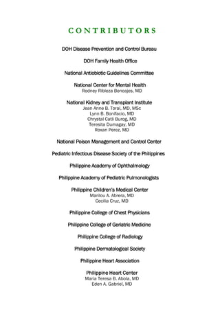 C O N T R I B U T O R S
DOH Disease Prevention and Control Bureau
DOH Family Health Office
National Antiobiotic Guidelines Committee
National Center for Mental Health
Rodney Ribleza Boncajes, MD
National Kidney and Transplant Institute
Jean Anne B. Toral, MD, MSc
Lynn B. Bonifacio, MD
Chrystal Catli Burog, MD
Teresita Dumagay, MD
Roxan Perez, MD
National Poison Management and Control Center
Pediatric Infectious Disease Society of the Philippines
Philippine Academy of Ophthalmology
Philippine Academy of Pediatric Pulmonologists
Philippine Children’s Medical Center
Marilou A. Abrera, MD
Cecilia Cruz, MD
Philippine College of Chest Physicians
Philippine College of Geriatric Medicine
Philippine College of Radiology
Philippine Dermatological Society
Philippine Heart Association
Philippine Heart Center
Maria Teresa B. Abola, MD
Eden A. Gabriel, MD
 