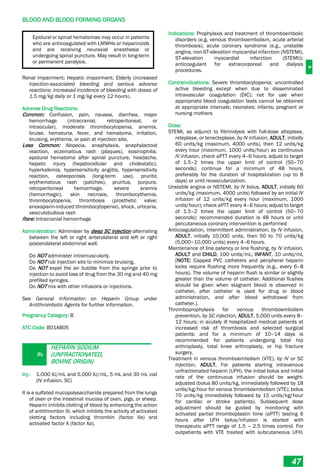 B
BLOOD AND BLOOD FORMING ORGANS
47
Epidural or spinal hematomas may occur in patients
who are anticoagulated with LMWHs or heparinoids
and are receiving neuraxial anesthesia or
undergoing spinal puncture. May result in long-term
or permanent paralysis.
Renal impairment; Hepatic impairment; Elderly (increased
injection-associated bleeding and serious adverse
reactions; increased incidence of bleeding with doses of
1.5 mg/kg daily or 1 mg/kg every 12 hours).
Adverse Drug Reactions:
Common: Confusion, pain, nausea, diarrhea, major
hemorrhage (intracranial, retroperitoneal, or
intraocular), moderate thrombocytopenia, anemia,
bruise, hematuria, fever, and hematoma, irritation,
bruising, erythema, or pain at injection site,
Less Common: Alopecia, anaphylaxis, anaphylactoid
reaction, eczematous rash (plaques), eosinophilia,
epidural hematoma after spinal puncture, headache,
hepatic injury (hepatocellular and cholestatic),
hyperkalemia, hypersensitivity angiitis, hypersensitivity
reaction, osteoporosis (long-term use), pruritic
erythematous rash (patches), pruritus, purpura,
retroperitoneal hemorrhage, severe anemia
(hemorrhagic), skin necrosis, thrombocythemia,
thrombocytopenia, thrombosis (prosthetic valve;
enoxaparin-induced thrombocytopenia), shock, urticaria,
vesiculobullous rash
Rare: Intracranial hemorrhage
Administration: Administer by deep SC injection alternating
between the left or right anterolateral and left or right
posterolateral abdominal wall.
Do NOT administer intramuscularly.
Do NOT rub injection site to minimize bruising.
Do NOT expel the air bubble from the syringe prior to
injection to avoid loss of drug from the 30 mg and 40 mg
prefilled syringes.
Do NOT mix with other infusions or injections.
See General Information on Heparin Group under
Antithrombotic Agents for further information.
Pregnancy Category: B
ATC Code: B01AB05
Rx
HEPARIN SODIUM
(UNFRACTIONATED,
BOVINE ORIGIN)
Inj.: 1,000 IU/mL and 5,000 IU/mL, 5 mL and 30 mL vial
(IV infusion, SC)
It is a sulfated mucopolysaccharide prepared from the lungs
of oxen or the intestinal mucosa of oxen, pigs, or sheep.
Heparin inhibits clotting of blood by enhancing the action
of antithrombin III, which inhibits the activity of activated
clotting factors including thrombin (factor IIa) and
activated factor X (factor Xa).
Indications: Prophylaxis and treatment of thromboembolic
disorders (e.g, venous thromboembolism, acute arterial
thrombosis); acute coronary syndrome (e.g., unstable
angina, non-ST-elevation myocardial infarction (NSTEMI),
ST-elevation myocardial infarction (STEMI));
anticoagulant for extracorporeal and dialysis
procedures.
Contraindications: Severe thrombocytopenia; uncontrolled
active bleeding except when due to disseminated
intravascular coagulation (DIC); not for use when
appropriate blood coagulation tests cannot be obtained
at appropriate intervals; neonates; infants; pregnant or
nursing mothers
Dose:
STEMI, as adjunct to fibrinolysis with full-dose alteplase,
reteplase, or tenecteplase, by IV infusion, ADULT, initially
60 units/kg (maximum, 4000 units), then 12 units/kg
every hour (maximum, 1000 units/hour) as continuous
IV infusion, check aPTT every 4–6 hours; adjust to target
of 1.5–2 times the upper limit of control (50–70
seconds); continue for a minimum of 48 hours,
preferably for the duration of hospitalization (up to 8
days) or until revascularization.
Unstable angina or NSTEMI, by IV bolus, ADULT, initially 60
units/kg (maximum, 4000 units) followed by an initial IV
infusion of 12 units/kg every hour (maximum, 1000
units/hour); check aPTT every 4–6 hours; adjust to target
of 1.5–2 times the upper limit of control (50–70
seconds); recommended duration is 48 hours or until
percutaneous coronary intervention is performed
Anticoagulation, intermittent administration, by IV infusion,
ADULT, initially 10,000 units, then 50 to 70 units/kg
(5,000–10,000 units) every 4–6 hours.
Maintenance of line patency or line flushing, by IV infusion,
ADULT and CHILD, 100 units/mL; INFANT, 10 units/mL
[NOTE: Capped PVC catheters and peripheral heparin
locks require flushing more frequently (e.g., every 6–8
hours). The volume of heparin flush is similar or slightly
greater than the volume of catheter. Additional flushes
should be given when stagnant blood is observed in
catheter, after catheter is used for drug or blood
administration, and after blood withdrawal from
catheter.].
Thromboprophylaxis for venous thromboembolism
prevention, by SC injection, ADULT, 5,000 units every 8–
12 hours; in acutely ill hospitalized medical patients at
increased risk of thrombosis and selected surgical
patients; and for a minimum of 10–14 days is
recommended for patients undergoing total hip
arthroplasty, total knee arthroplasty, or hip fracture
surgery.
Treatment in venous thromboembolism (VTE), by IV or SC
injection, ADULT, For patients starting intravenous
unfractionated heparin (UFH), the initial bolus and initial
rate of the continuous infusion should be weight-
adjusted (bolus 80 units/kg, immediately followed by 18
units/kg/hour for venous thromboembolism (VTE); bolus
70 units/kg immediately followed by 15 units/kg/hour
for cardiac or stroke patients). Subsequent dose
adjustment should be guided by monitoring with
activated partial thromboplastin time (aPTT) testing 6
hours after UFH bolus/infusion is started with
therapeutic aPTT range of 1.5 – 2.5 times control. For
outpatients with VTE treated with subcutaneous UFH,
 
