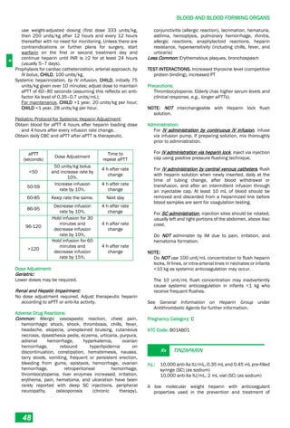 B
BLOOD AND BLOOD FORMING ORGANS
48
use weight-adjusted dosing (first dose 333 units/kg,
then 250 units/kg after 12 hours and every 12 hours
thereafter with no need for monitoring. Unless there are
contraindications or further plans for surgery, start
warfarin on the first or second treatment day and
continue heparin until INR is ≥2 for at least 24 hours
(usually 5–7 days).
Prophylaxis for cardiac catheterization, arterial approach, by
IV bolus, CHILD, 100 units/kg.
Systemic heparinization, by IV infusion, CHILD, initially 75
units/kg given over 10 minutes; adjust dose to maintain
aPTT of 60–85 seconds (assuming this reflects an anti-
factor Xa level of 0.35–0.7 units/mL);
For maintenance, CHILD >1 year, 20 units/kg per hour;
CHILD <1 year, 28 units/kg per hour.
Pediatric Protocol for Systemic Heparin Adjustment:
Obtain blood for aPTT 4 hours after heparin loading dose
and 4 hours after every infusion rate change.
Obtain daily CBC and aPTT after aPTT is therapeutic.
aPTT
(seconds)
Dose Adjustment
Time to
repeat aPTT
<50
50 units/kg bolus
and increase rate by
10%.
4 h after rate
change
50-59
Increase infusion
rate by 10%.
4 h after rate
change
60-85 Keep rate the same. Next day
86-95
Decrease infusion
rate by 10%.
4 h after rate
change
96-120
Hold infusion for 30
minutes and
decrease infusion
rate by 10%.
4 h after rate
change
>120
Hold infusion for 60
minutes and
decrease infusion
rate by 15%.
4 h after rate
change
Dose Adjustment:
Geriatric:
Lower doses may be required.
Renal and Hepatic Impairment:
No dose adjustment required. Adjust therapeutic heparin
according to aPTT or anti-Xa activity.
Adverse Drug Reactions:
Common: Allergic vasospastic reaction, chest pain,
hemorrhagic shock, shock, thrombosis, chills, fever,
headache, alopecia, unexplained bruising, cutaneous
necrosis, dysesthesia pedis, eczema, urticaria, purpura,
adrenal hemorrhage, hyperkalemia, ovarian
hemorrhage, rebound hyperlipidemia on
discontinuation, constipation, hematemesis, nausea,
tarry stools, vomiting, frequent or persistent erection,
bleeding from gums, epistaxis, hemorrhage, ovarian
hemorrhage, retroperitoneal hemorrhage,
thrombocytopenia, liver enzymes increased, irritation,
erythema, pain, hematoma, and ulceration have been
rarely reported with deep SC injections, peripheral
neuropathy, osteoporosis (chronic therapy),
conjunctivitis (allergic reaction), lacrimation, hematuria,
asthma, hemoptysis, pulmonary hemorrhage, rhinitis,
allergic reactions, anaphylactoid reactions, heparin
resistance, hypersensitivity (including chills, fever, and
urticaria)
Less Common: Erythematous plaques, bronchospasm
TEST INTERACTIONS. Increased thyroxine level (competitive
protein binding), increased PT
Precautions:
Thrombocytopenia; Elderly (has higher serum levels and
clinical response, e.g., longer aPTTs).
NOTE: NOT interchangeable with Heparin lock flush
solution.
Administration:
For IV administration by continuous IV infusion, infuse
via infusion pump. If preparing solution, mix thoroughly
prior to administration.
For IV administration via heparin lock, inject via injection
cap using positive pressure flushing technique.
For IV administration by central venous catheters, flush
with heparin solution when newly inserted, daily at the
time of tubing change, after blood withdrawal or
transfusion, and after an intermittent infusion through
an injectable cap. At least 10 mL of blood should be
removed and discarded from a heparinized line before
blood samples are sent for coagulation testing.
For SC administration, injection sites should be rotated,
usually left and right portions of the abdomen, above iliac
crest.
Do NOT administer by IM due to pain, irritation, and
hematoma formation.
NOTE:
Do NOT use 100 unit/mL concentration to flush heparin
locks, IV lines, or intra­arterial lines in neonates or infants
<10 kg as systemic anticoagulation may occur.
The 10 unit/mL flush concentration may inadvertently
cause systemic anticoagulation in infants <1 kg who
receive frequent flushes.
See General Information on Heparin Group under
Antithrombotic Agents for further information.
Pregnancy Category: C
ATC Code: B01AB01
Rx TINZAPARIN
Inj.: 10,000 anti-Xa IU/mL, 0.35 mL and 0.45 mL pre-filled
syringe (SC) (as sodium)
10,000 anti-Xa IU/mL, 2 mL vial (SC) (as sodium)
A low molecular weight heparin with anticoagulant
properties used in the prevention and treatment of
 