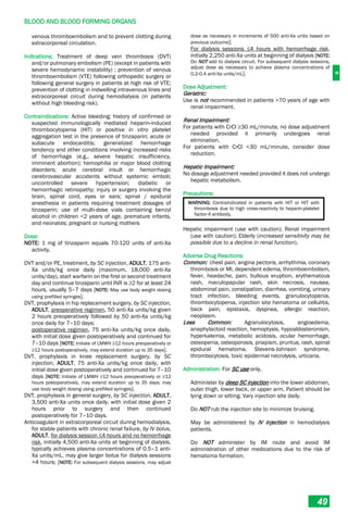 B
BLOOD AND BLOOD FORMING ORGANS
49
venous thromboembolism and to prevent clotting during
extracorporeal circulation.
Indications: Treatment of deep vein thrombosis (DVT)
and/or pulmonary embolism (PE) (except in patients with
severe hemodynamic instability) ; prevention of venous
thromboembolism (VTE) following orthopedic surgery or
following general surgery in patients at high risk of VTE;
prevention of clotting in indwelling intravenous lines and
extracorporeal circuit during hemodialysis (in patients
without high bleeding risk).
Contraindications: Active bleeding; history of confirmed or
suspected immunologically mediated heparin-induced
thrombocytopenia (HIT) or positive in vitro platelet
aggregation test in the presence of tinzaparin; acute or
subacute endocarditis; generalized hemorrhage
tendency and other conditions involving increased risks
of hemorrhage (e.g., severe hepatic insufficiency,
imminent abortion); hemophilia or major blood clotting
disorders; acute cerebral insult or hemorrhagic
cerebrovascular accidents without systemic emboli;
uncontrolled severe hypertension; diabetic or
hemorrhagic retinopathy; injury or surgery involving the
brain, spinal cord, eyes or ears; spinal / epidural
anesthesia in patients requiring treatment dosages of
tinzaparin; use of multi-dose vials containing benzyl
alcohol in children <2 years of age, premature infants,
and neonates; pregnant or nursing mothers
Dose:
NOTE: 1 mg of tinzaparin equals 70­120 units of anti-Xa
activity.
DVT and/or PE, treatment, by SC injection, ADULT, 175 anti-
Xa units/kg once daily (maximum, 18,000 anti-Xa
units/day), start warfarin on the first or second treatment
day and continue tinzaparin until INR is ≥2 for at least 24
hours, usually 5–7 days [NOTE: May use body weight dosing
using prefilled syringes].
DVT, prophylaxis in hip replacement surgery, by SC injection,
ADULT, preoperative regimen, 50 anti-Xa units/kg given
2 hours preoperatively followed by 50 anti-Xa units/kg
once daily for 7–10 days;
postoperative regimen, 75 anti-Xa units/kg once daily,
with initial dose given postoperatively and continued for
7–10 days [NOTE: Initiate of LMWH ≥12 hours preoperatively or
≥12 hours postoperatively, may extend duration up to 35 days].
DVT, prophylaxis in knee replacement surgery, by SC
injection, ADULT, 75 anti-Xa units/kg once daily, with
initial dose given postoperatively and continued for 7–10
days [NOTE: Initiate of LMWH ≥12 hours preoperatively or ≥12
hours postoperatively, may extend duration up to 35 days; may
use body weight dosing using prefilled syringes].
DVT, prophylaxis in general surgery, by SC injection, ADULT,
3,500 anti-Xa units once daily, with initial dose given 2
hours prior to surgery and then continued
postoperatively for 7–10 days.
Anticoagulant in extracorporeal circuit during hemodialysis,
for stable patients with chronic renal failure, by IV bolus,
ADULT, for dialysis session ≤4 hours and no hemorrhage
risk, initially 4,500 anti-Xa units at beginning of dialysis,
typically achieves plasma concentrations of 0.5–1 anti-
Xa units/mL, may give larger bolus for dialysis sessions
>4 hours; [NOTE: For subsequent dialysis sessions, may adjust
dose as necessary in increments of 500 anti-Xa units based on
previous outcome];
For dialysis sessions ≤4 hours with hemorrhage risk,
initially 2,250 anti-Xa units at beginning of dialysis [NOTE:
Do NOT add to dialysis circuit. For subsequent dialysis sessions,
adjust dose as necessary to achieve plasma concentrations of
0.2­0.4 anti-Xa units/mL].
Dose Adjustment:
Geriatric:
Use is not recommended in patients >70 years of age with
renal impairment.
Renal Impairment:
For patients with CrCl ≥30 mL/minute, no dose adjustment
needed provided it primarily undergoes renal
elimination.
For patients with CrCl <30 mL/minute, consider dose
reduction.
Hepatic Impairment:
No dosage adjustment needed provided it does not undergo
hepatic metabolism.
Precautions:
WARNING: Contraindicated in patients with HIT or HIT with
thrombosis due to high cross-reactivity to heparin-platelet
factor­4 antibody.
Hepatic impairment (use with caution); Renal impairment
(use with caution); Elderly (increased sensitivity may be
possible due to a decline in renal function).
Adverse Drug Reactions:
Common: chest pain, angina pectoris, arrhythmia, coronary
thrombosis or MI, dependent edema, thromboembolism,
fever, headache, pain, bullous eruption, erythematous
rash, maculopapular rash, skin necrosis, nausea,
abdominal pain, constipation, diarrhea, vomiting, urinary
tract infection, bleeding events, granulocytopenia,
thrombocytopenia, injection site hematoma or cellulitis,
back pain, epistaxis, dyspnea, allergic reaction,
neoplasm.
Less Common: Agranulocytosis, angioedema,
anaphylactoid reaction, hemoptysis, hypoaldosteronism,
hyperkalemia, metabolic acidosis, ocular hemorrhage,
osteopenia, osteoporosis, priapism, pruritus, rash, spinal
epidural hematoma, Stevens-Johnson syndrome,
thrombocytosis, toxic epidermal necrolysis, urticaria.
Administration: For SC use only.
Administer by deep SC injection into the lower abdomen,
outer thigh, lower back, or upper arm. Patient should be
lying down or sitting. Vary injection site daily.
Do NOT rub the injection site to minimize bruising.
May be administered by IV injection in hemodialysis
patients.
Do NOT administer by IM route and avoid IM
administration of other medications due to the risk of
hematoma formation.
 