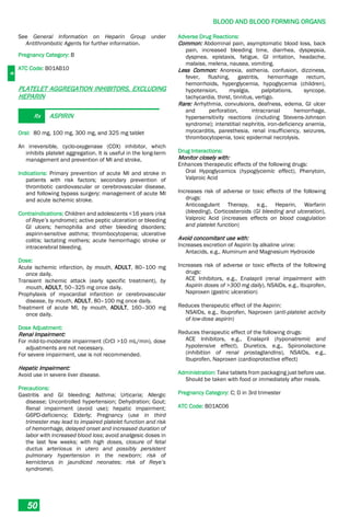 B
BLOOD AND BLOOD FORMING ORGANS
50
See General Information on Heparin Group under
Antithrombotic Agents for further information.
Pregnancy Category: B
ATC Code: B01AB10
PLATELET AGGREGATION INHIBITORS, EXCLUDING
HEPARIN
Rx ASPIRIN
Oral: 80 mg, 100 mg, 300 mg, and 325 mg tablet
An irreversible, cyclo-oxygenase (COX) inhibitor, which
inhibits platelet aggregation. It is useful in the long-term
management and prevention of MI and stroke,
Indications: Primary prevention of acute MI and stroke in
patients with risk factors; secondary prevention of
thrombotic cardiovascular or cerebrovascular disease,
and following bypass surgery; management of acute MI
and acute ischemic stroke.
Contraindications: Children and adolescents <16 years (risk
of Reye’s syndrome); active peptic ulceration or bleeding
GI ulcers; hemophilia and other bleeding disorders;
aspirin-sensitive asthma; thrombocytopenia; ulcerative
colitis; lactating mothers; acute hemorrhagic stroke or
intracerebral bleeding.
Dose:
Acute ischemic infarction, by mouth, ADULT, 80–100 mg
once daily.
Transient ischemic attack (early specific treatment), by
mouth, ADULT, 50–325 mg once daily.
Prophylaxis of myocardial infarction or cerebrovascular
disease, by mouth, ADULT, 80–100 mg once daily.
Treatment of acute MI, by mouth, ADULT, 160–300 mg
once daily.
Dose Adjustment:
Renal Impairment:
For mild-to-moderate impairment (CrCl >10 mL/min), dose
adjustments are not necessary.
For severe impairment, use is not recommended.
Hepatic Impairment:
Avoid use in severe liver disease.
Precautions:
Gastritis and GI bleeding; Asthma; Urticaria; Allergic
disease; Uncontrolled hypertension; Dehydration; Gout;
Renal impairment (avoid use); hepatic impairment;
G6PD-deficiency; Elderly; Pregnancy (use in third
trimester may lead to impaired platelet function and risk
of hemorrhage, delayed onset and increased duration of
labor with increased blood loss; avoid analgesic doses in
the last few weeks; with high doses, closure of fetal
ductus arteriosus in utero and possibly persistent
pulmonary hypertension in the newborn; risk of
kernicterus in jaundiced neonates; risk of Reye’s
syndrome).
Adverse Drug Reactions:
Common: Abdominal pain, asymptomatic blood loss, back
pain, increased bleeding time, diarrhea, dyspepsia,
dyspnea, epistaxis, fatigue, GI irritation, headache,
malaise, melena, nausea, vomiting.
Less Common: Anorexia, asthenia, confusion, dizziness,
fever, flushing, gastritis, hemorrhage rectum,
hemorrhoids, hyperglycemia, hypoglycemia (children),
hypotension, myalgia, palpitations, syncope,
tachycardia, thirst, tinnitus, vertigo.
Rare: Arrhythmia, convulsions, deafness, edema, GI ulcer
and perforation, intracranial hemorrhage,
hypersensitivity reactions (including Stevens-Johnson
syndrome); interstitial nephritis, iron-deficiency anemia,
myocarditis, paresthesia, renal insufficiency, seizures,
thrombocytopenia, toxic epidermal necrolysis.
Drug Interactions:
Monitor closely with:
Enhances therapeutic effects of the following drugs:
Oral Hypoglycemics (hypoglycemic effect), Phenytoin,
Valproic Acid
Increases risk of adverse or toxic effects of the following
drugs:
Anticoagulant Therapy, e.g., Heparin, Warfarin
(bleeding), Corticosteroids (GI bleeding and ulceration),
Valproic Acid (increases effects on blood coagulation
and platelet function)
Avoid concomitant use with:
Increases excretion of Aspirin by alkaline urine:
Antacids, e.g., Aluminum and Magnesium Hydroxide
Increases risk of adverse or toxic effects of the following
drugs:
ACE Inhibitors, e.g., Enalapril (renal impairment with
Aspirin doses of >300 mg daily), NSAIDs, e.g., Ibuprofen,
Naproxen (gastric ulceration)
Reduces therapeutic effect of the Aspirin:
NSAIDs, e.g., Ibuprofen, Naproxen (anti-platelet activity
of low-dose aspirin)
Reduces therapeutic effect of the following drugs:
ACE Inhibitors, e.g., Enalapril (hyponatremic and
hypotensive effect), Diuretics, e.g., Spironolactone
(inhibition of renal prostaglandins), NSAIDs, e.g.,
Ibuprofen, Naproxen (cardioprotective effect)
Administration: Take tablets from packaging just before use.
Should be taken with food or immediately after meals.
Pregnancy Category: C; D in 3rd trimester
ATC Code: B01AC06
 