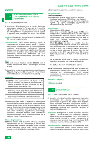 B
BLOOD AND BLOOD FORMING ORGANS
54
ENZYMES
Rx
HUMAN RECOMBINANT TISSUE
TYPE PLASMINOGEN ACTIVATOR
(ALTEPLASE)
Inj.: 50 mg powder (IV infusion)
A recombinant DNA-derived form of human tissue-type
plasminogen activator (t-PA) used as a thrombolytic
agent. The agent t-PA promotes thrombolysis by forming
the active proteolytic enzyme plasmin, which is capable
of degrading fibrin, fibrinogen, and factors V, VIII, and XII.
Indication: Management of acute ischemic stroke (within 0–
4.5 hours of symptom onset).
Contraindications: Active internal bleeding; history of
cerebrovascular accident; recent (within 2 months)
intracranial or interspinal surgery or trauma; intracranial
neoplasm; arteriovenous malformation; bleeding
disorders; severe uncontrolled hypertension; likelihood
of left heart thrombus; acute pericarditis; bacterial
endocarditis; severe liver dysfunction; age >75;
pregnancy; septic thrombophlebitis; concomitant use of
oral anticoagulants.
Dose:
NOTE: Each 1 mg of Alteplase provides 580,000 units of
human recombinant tissue plasminogen activator
activity.
Acute ischemic stroke or thrombotic stroke, by IV infusion,
ADULT, 0.9 mg/kg over 60 minutes with 10% of dose as
an initial bolus over 1 minute (maximum, 90 mg).
Precautions:
WARNING: Avoid administration of Aspirin or IV
Heparin within the first 24 hours after treatment. if
heparin is required for other indications, do NOT
exceed 10,000 units per day (SC).
If bleeding occurs, stop the infusion, then resume
when bleeding stops. Report any signs of bleeding.
Stop therapy immediately if dysrhythmias occur.
Recent major surgery (within 10 days); risk of bleeding from
venipuncture or invasive procedures; cerebral vascular
disease; acute stroke; recent GI or GU bleeding; recent
trauma; Conditions in which thrombolysis might give rise
to embolic complications such as enlarged left atrium
with atrial fibrillation; Hypertension; Hemorrhagic
ophthalmic conditions; External chest compression;
Recent or concurrent use of drugs that increase risk of
bleeding; Elderly; Children; Lactation.
Adverse Drug Reactions:
Common: Internal and superficial bleeding (cerebral,
retroperitoneal, GU, GI), hemorrhage at injection site,
increased blood pressure, decreased pulse, coronary
artery reperfusion events (e.g., rhythm disorders,
nausea, vomiting, headache, muscle pain, fever.
Rare: Anaphylaxis, other hypersensitivity reactions.
Drug Interactions:
Monitor closely with:
Increases risk of adverse or toxic effects of Alteplase:
Orolingual angioedema: ACE Inhibitors e.g. Enalapril
Hemorrhage: Anticoagulants e.g., Warfarin; Antiplatelet
Agents, e.g., Aspirin; Clopidogrel; Dipyridamole, GP
IIb/IIIa Inhibitors e.g. Abciximab
Administration:
Reconstitution of 50-mg vial:
Use a large-bore needle, e.g., 18-gauge. Do NOT prime
needle with air. Dilute contents of vial with SWFI supplied
by manufacturer. Direct the stream of sterile water into
the lyophilized cake. Slight foaming is normal. Allow to
stand until bubbles dissipate. The resulting
concentration is 1 mg/mL.
Start IV infusion as soon as possible after the
thrombolytic event, preferably within 6 hours. Administer
drug as reconstituted or further diluted with an equal
volume of NS or D5W to yield 0.5 mg/mL. Administer 5
mg as an initial bolus over 1 minute, then give the
remainder of the 0.75 mg/kg dose over 60 minutes.
Follow infusion with an IV flush of 30–50 mL of NS or
D5W.
Do NOT exceed a total dose of 100 mg (higher doses
have been associated with intracranial bleeding).
Do NOT use if vacuum in vial has been broken.
NOTE: Spontaneous bleeding occurs twice as often with
Alteplase than Heparin. Avoid invasive procedures. IM
injections are contraindicated. Avoid physical
manipulation of patient during thrombolytic therapy to
prevent bruising.
Pregnancy Category: C
ATC Code: B01AD02
Rx STREPTOKINASE
Inj.: 1,500,000 IU powder, vial (IV infusion)
A derivative of the beta-hemolytic streptococci. It promotes
thrombolysis by activating the conversion of
plasminogen to plasmin, the enzyme that degrades
fibrin, fibrinogen, and other procoagulant proteins. It
decreases blood and plasma viscosity and erythrocyte
aggregation tendency, thus increasing perfusion of
collateral blood vessels.
Indications: Management of acute myocardial infarction
(within 12 hours of onset) with persistent ST-segment
elevation or left bundle-branch block; for the lysis of
acute arterial thrombi or emboli; management of
extensive acute proximal deep vein thrombosis (DVT)
and acute massive pulmonary embolism (PE).
Contraindications: Hypersensitivity to Anistreplase aside
from Streptokinase; recent internal bleeding; recent
stroke, intracranial or intraspinal surgery or head trauma
 