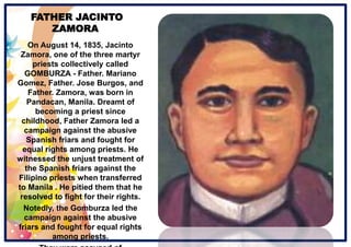 FATHER JACINTO
ZAMORA
On August 14, 1835, Jacinto
Zamora, one of the three martyr
priests collectively called
GOMBURZA - Father. Mariano
Gomez, Father. Jose Burgos, and
Father. Zamora, was born in
Pandacan, Manila. Dreamt of
becoming a priest since
childhood, Father Zamora led a
campaign against the abusive
Spanish friars and fought for
equal rights among priests. He
witnessed the unjust treatment of
the Spanish friars against the
Filipino priests when transferred
to Manila . He pitied them that he
resolved to fight for their rights.
Notedly, the Gomburza led the
campaign against the abusive
friars and fought for equal rights
among priests.
 