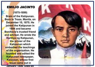 EMILIO JACINTO
(1875-1899)
Brain of the Katipunan.
Born in Trozo, Manila, on
December 15, 1875. He
joined the Katipunan in
1894 and became
Bonifacio's trusted friend
and adviser. He wrote the
Kartilya ng Katipunan,
the primer of the
Katipunan which
embodied the teachings
of the organization. He
founded and edited the
Katipunan newspaper,
Kalayaan, whose first
issue came out in
January 1896. Died on
 