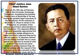 Chief Justice Jose
Abad Santos
Born on the 19th day of February,
1886 in San Fernando, Pampanga,
Philippines. Considered the greatest
Filipino hero of World War II. He was
among the greatest legal luminaries of
the Philippines. At the outbreak of
World War II, chose to remain in the
Philippines as caretaker of the
national government administration in
the Philippines. The Japanese Military
Command repeatedly approached him
to make him pledge allegiance to
Japan and to the Japanese flag but he
did not swear in. A Japanese colonel
and his troops overtook him in Lanao
and he was told that he would be shot
to death if he would not swear
allegiance to the Japanese flag. He
did not comply with the request of the
Japanese so he was executed on May
2, 1942 in Malabang, Lanao del Sur in
Mindanao. Before he was shot to
 