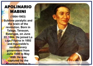 APOLINARIO
MABINI
(1864-1903)
Sublime paralytic and
the brain of the
revolution. Born in
Talaga, Tanauan,
Batangas, on June
22, 1864. He joined La
Liga Filipina in 1892
and Aguinaldo's
revolutionary
government from
June 1898 to May
1899. He was
captured by the
American forces in
 