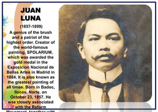 JUAN
LUNA
(1857-1899)
A genius of the brush
and a patriot of the
highest order. Creator of
the world-famous
painting, SPOLARIUM,
which was awarded the
gold medal in the
Exposicion Nacional de
Bellas Artes in Madrid in
1884. It is also known as
the greatest painting of
all times. Born in Badoc,
Ilocos, Norte, on
October 23, 1857. He
was closely associated
with the Reform
 