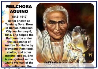 MELCHORA
AQUINO
(1812- 1919)
Better known as
Tandang Sora. Born
in Banlat, Kalookan
City, on January 6,
1812. She helped the
Katipuneros under
the leadership of
Andres Bonifacio by
providing them food,
shelter, and other
material goods. She
is recognized as the
Grand Woman of the
revolution and the
 