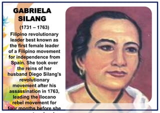 GABRIELA
SILANG
(1731 – 1763)
Filipino revolutionary
leader best known as
the first female leader
of a Filipino movement
for independence from
Spain. She took over
the reins of her
husband Diego Silang's
revolutionary
movement after his
assassination in 1763,
leading the Ilocano
rebel movement for
four months before she
 