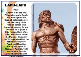 LAPU-LAPU
(1521)
Known to be the first
Filipino hero who fought
and won against the
Spanish colonization yet
just like many other
Filipino heroes who
fought vigorously for our
freedom, he is given a
little regard. Most of us
only knew him as one of
the Datus of Mactan in
the Visayas who killed the
Portuguese explorer
Ferdinand Magellan
during the battle of
Mactan in April 27, 1521
wherein the heavily
armed Spaniards (with
lances, swords,
 