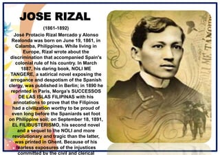 JOSE RIZAL
(1861-1892)
José Protacio Rizal Mercado y Alonso
Realonda was born on June 19, 1861, in
Calamba, Philippines. While living in
Europe, Rizal wrote about the
discrimination that accompanied Spain's
colonial rule of his country. In March
1887, his daring book, NOLI ME
TANGERE, a satirical novel exposing the
arrogance and despotism of the Spanish
clergy, was published in Berlin; in 1890 he
reprinted in Paris, Morga’s SUCCESSOS
DE LAS ISLAS FILIPINAS with his
annotations to prove that the Filipinos
had a civilization worthy to be proud of
even long before the Spaniards set foot
on Philippine soil; on September 18, 1891,
EL FILIBUSTERISMO, his second novel
and a sequel to the NOLI and more
revolutionary and tragic than the latter,
was printed in Ghent. Because of his
fearless exposures of the injustices
committed by the civil and clerical
 