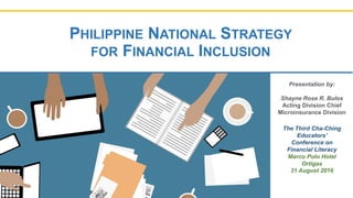 PHILIPPINE NATIONAL STRATEGY
FOR FINANCIAL INCLUSION
Presentation by:
Shayne Rose R. Bulos
Acting Division Chief
Microinsurance Division
The Third Cha-Ching
Educators’
Conference on
Financial Literacy
Marco Polo Hotel
Ortigas
31 August 2016
 