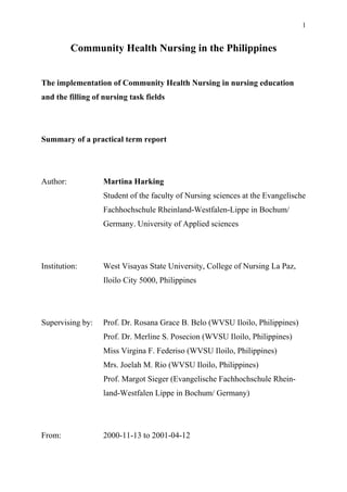 1
Community Health Nursing in the Philippines
The implementation of Community Health Nursing in nursing education
and the filling of nursing task fields
Summary of a practical term report
Author: Martina Harking
Student of the faculty of Nursing sciences at the Evangelische
Fachhochschule Rheinland-Westfalen-Lippe in Bochum/
Germany. University of Applied sciences
Institution: West Visayas State University, College of Nursing La Paz,
Iloilo City 5000, Philippines
Supervising by: Prof. Dr. Rosana Grace B. Belo (WVSU Iloilo, Philippines)
Prof. Dr. Merline S. Posecion (WVSU Iloilo, Philippines)
Miss Virgina F. Federiso (WVSU Iloilo, Philippines)
Mrs. Joelah M. Rio (WVSU Iloilo, Philippines)
Prof. Margot Sieger (Evangelische Fachhochschule Rhein-
land-Westfalen Lippe in Bochum/ Germany)
From: 2000-11-13 to 2001-04-12
 