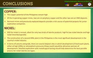 Philippine Exploration: What was and What’s up




COPPER:
 The copper potential of the Philippines remain high
 Of the 4 operating copper mines, two are on porphyry copper and the other two are on VMS deposits.
 Dormant mines and previously explored deposits provide a rich source of potential projects for junior
  exploration companies.

NICKEL:
 DSO for nickel is revived, albeit for only two kinds of laterite products: high Fe low nickel laterite and high
  nickel limonite/saprolite.
 The construction of a second HPAL plant in the Philippines is the most significant development in the
  country’s nickel industry.
 In terms of volume and grade, there are several deposit sites in which development of Acid Leach plants,
  either at high (HPAL) or atmospheric pressures (Heap Leach) would be attractive avenues of
  development. Detailed exploration with metallurgical testing should help determine the best possible
  process for nickel laterite ore types.
 