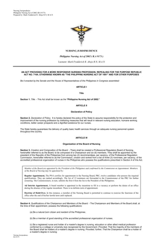 Nursing Jurisprudence
Philippine Nursing Act of 2002 (RA 9173)
Prepared by: Mark Fredderick R. Abejo R.N, M.A.N




                                                               NURSING JURISPRUDENCE

                                                         Philippine Nursing Act of 2002 ( R.A 9173 )

                                                       Lecturer: Mark Fredderick R. Abejo R.N, M.A.N



           AN ACT PROVIDING FOR A MORE RESPONSIVE NURSING PROFESSION, REPEALING FOR THE PURPOSE REPUBLIC
             ACT NO. 7164, OTHERWISE KNOWN AS "THE PHILIPPINE NURSING ACT OF 1991" AND FOR OTHER PURPOSES

          Be it enacted by the Senate and the House of Representatives of the Philippines in Congress assembled:

                                                                           ARTICLE I

                                                                              Title

          Section 1. Title. - This Act shall be known as the "Philippine Nursing Act of 2002."

                                                                           ARTICLE II

                                                                     Declaration of Policy

          Section 2. Declaration of Policy. It is hereby declared the policy of the State to assume responsibility for the protection and
          improvement of the nursing profession by instituting measures that will result in relevant nursing education, humane working
          conditions, better career prospects and a dignified existence for our nurses.

          The State hereby guarantees the delivery of quality basic health services through an adequate nursing personnel system
          throughout the country.

                                                                          ARTICLE III

                                                            Organization of the Board of Nursing

          Section 3. Creation and Composition of the Board. - There shall be created a Professional Regulatory Board of Nursing,
          hereinafter referred to as the Board, to be composed of a Chairperson and six (6) members. They shall be appointed by the
          president of the Republic of the Philippines from among two (2) recommendees, per vacancy, of the Professional Regulation
          Commission, hereinafter referred to as the Commission, chosen and ranked from a list of three (3) nominees, per vacancy, of the
          accredited professional organization of nurses in the Philippines who possess the qualifications prescribed in Section 4 of this Act.


                Member of the Board are appointed by the President of the Philippines and confirmed by the Commission on Appointment. Members
                of the Board of Nursing may be appointed by:

                Regular Appointment, The PNA certifies for appointment to the Nursing Board, PRC, twelve candidates who possess the required
                qualifications. They are ranked accordingly. The list of 12 nominees are forwarded to the Commissioner of the PRC for further
                screening. The Commissioners, in turn, submits the first 6 from the list to the President of the Philippines.

                Ad Interim Appointment, A board member is appointed in the meantime to fill in a vacancy or perform the duties of an office
                during the absence of the regular incumbent. There is no definite term of appointment.

                Doctrine of Hold-Over, In this instance, a member of the Nursing Board is permitted to continue to exercise the functions of the
                office after the end of his/her lawful term until replaced.


          Section 4. Qualifications of the Chairperson and Members of the Board. - The Chairperson and Members of the Board shall, at
          the time of their appointment, possess the following qualifications:

                        (a) Be a natural born citizen and resident of the Philippines;

                        (b) Be a member of good standing of the accredited professional organization of nurses;

                        (c) Be a registered nurse and holder of a master's degree in nursing, education or other allied medical profession
                        conferred by a college or university duly recognized by the Government: Provided, That the majority of the members of
                        the Board shall be holders of a master's degree in nursing: Provided, further, That the Chairperson shall be a holder of
                        a master's degree in nursing;
Nursing Jurisprudence                                                                                                           Abejo
RA 9173
 