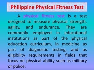 Philippine Physical Fitness Test
      A physical fitness test is a test
designed to measure physical strength,
agility, and endurance. They are
commonly employed in educational
institutions as part of the physical
education curriculum, in medicine as
part of diagnostic testing, and as
eligibility requirements in fields that
focus on physical ability such as military
or police.
 