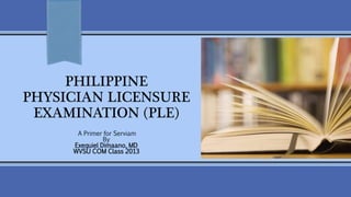 PHILIPPINE 
PHYSICIAN LICENSURE 
EXAMINATION (PLE) 
A Primer for Serviam 
By 
Exequiel Dimaano, MD 
WVSU COM Class 2013 
 