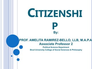 CITIZENSHI
P
By:
PROF. AMELITA RAMIREZ-BELLO, LLB, M.A.P.A.
Associate Professor 2
Political Science Department
Bicol University College of Social Sciences & Philosophy
 
