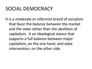 SOCIAL DEMOCRACY
It is a moderate or reformist brand of socialism
that favor the balance between the market
and the state rather than the abolition of
capitalism. It an ideological stance that
supports a full balance between major
capitalism, on the one hand, and state
intervention, on the other side.
 