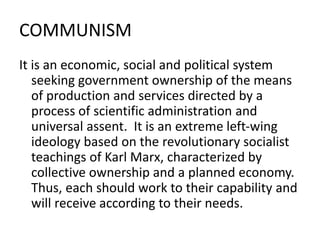 COMMUNISM
It is an economic, social and political system
seeking government ownership of the means
of production and services directed by a
process of scientific administration and
universal assent. It is an extreme left-wing
ideology based on the revolutionary socialist
teachings of Karl Marx, characterized by
collective ownership and a planned economy.
Thus, each should work to their capability and
will receive according to their needs.
 
