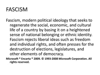 FASCISM
Fascism, modern political ideology that seeks to
regenerate the social, economic, and cultural
life of a country by basing it on a heightened
sense of national belonging or ethnic identity.
Fascism rejects liberal ideas such as freedom
and individual rights, and often presses for the
destruction of elections, legislatures, and
other elements of democracy.
Microsoft ® Encarta ® 2009. © 1993-2008 Microsoft Corporation. All
rights reserved.
 