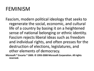 FEMINISM
Fascism, modern political ideology that seeks to
regenerate the social, economic, and cultural
life of a country by basing it on a heightened
sense of national belonging or ethnic identity.
Fascism rejects liberal ideas such as freedom
and individual rights, and often presses for the
destruction of elections, legislatures, and
other elements of democracy.
Microsoft ® Encarta ® 2009. © 1993-2008 Microsoft Corporation. All rights
reserved.
 