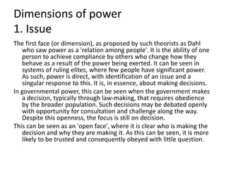Dimensions of power
1. Issue
The first face (or dimension), as proposed by such theorists as Dahl
who saw power as a 'relation among people'. It is the ability of one
person to achieve compliance by others who change how they
behave as a result of the power being exerted. It can be seen in
systems of ruling elites, where few people have significant power.
As such, power is direct, with identification of an issue and a
singular response to this. It is, in essence, about making decisions.
In governmental power, this can be seen when the government makes
a decision, typically through law-making, that requires obedience
by the broader population. Such decisions may be debated openly
with opportunity for consultation and challenge along the way.
Despite this openness, the focus is still on decision.
This can be seen as an 'open face', where it is clear who is making the
decision and why they are making it. As this can be seen, it is more
likely to be trusted and consequently obeyed with little question.
 