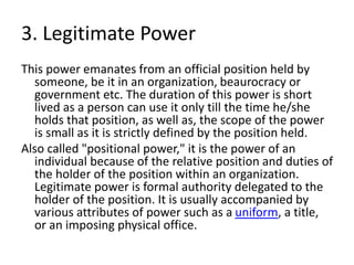 3. Legitimate Power
This power emanates from an official position held by
someone, be it in an organization, beaurocracy or
government etc. The duration of this power is short
lived as a person can use it only till the time he/she
holds that position, as well as, the scope of the power
is small as it is strictly defined by the position held.
Also called "positional power," it is the power of an
individual because of the relative position and duties of
the holder of the position within an organization.
Legitimate power is formal authority delegated to the
holder of the position. It is usually accompanied by
various attributes of power such as a uniform, a title,
or an imposing physical office.
 