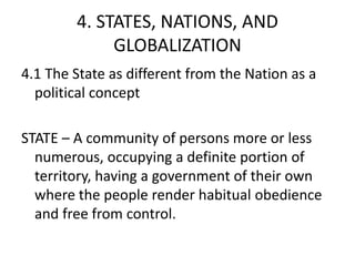 4. STATES, NATIONS, AND
GLOBALIZATION
4.1 The State as different from the Nation as a
political concept
STATE – A community of persons more or less
numerous, occupying a definite portion of
territory, having a government of their own
where the people render habitual obedience
and free from control.
 