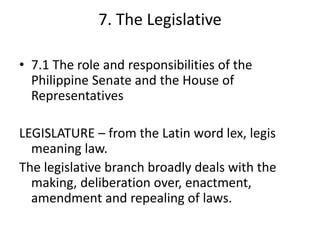 7. The Legislative
• 7.1 The role and responsibilities of the
Philippine Senate and the House of
Representatives
LEGISLATURE – from the Latin word lex, legis
meaning law.
The legislative branch broadly deals with the
making, deliberation over, enactment,
amendment and repealing of laws.
 