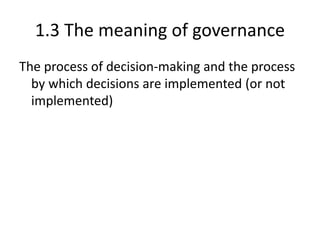 1.3 The meaning of governance
The process of decision-making and the process
by which decisions are implemented (or not
implemented)
 