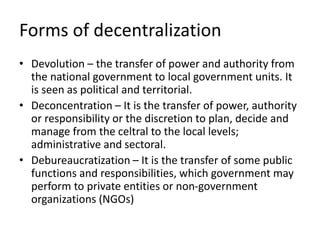 Forms of decentralization
• Devolution – the transfer of power and authority from
the national government to local government units. It
is seen as political and territorial.
• Deconcentration – It is the transfer of power, authority
or responsibility or the discretion to plan, decide and
manage from the celtral to the local levels;
administrative and sectoral.
• Debureaucratization – It is the transfer of some public
functions and responsibilities, which government may
perform to private entities or non-government
organizations (NGOs)
 