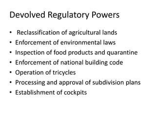 Devolved Regulatory Powers
• Reclassification of agricultural lands
• Enforcement of environmental laws
• Inspection of food products and quarantine
• Enforcement of national building code
• Operation of tricycles
• Processing and approval of subdivision plans
• Establishment of cockpits
 