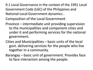 9.1 Local Governance in the context of the 1991 Local
Government Code (LGC) of the Philippines and
National-Local Government dynamics .
Composition of the Local Government
Province – intermediate unit providing supervision
to the municipalities and component cities and
under it and performing services for the national
government.
Cities and Municipalities – basic units of the local
govt. delivering services for the people who live
together in a community.
Barangay – basic unit of government. Provides face
to face interaction among the people.
 