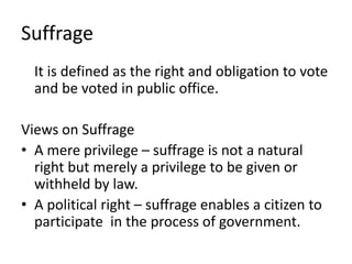 Suffrage
It is defined as the right and obligation to vote
and be voted in public office.
Views on Suffrage
• A mere privilege – suffrage is not a natural
right but merely a privilege to be given or
withheld by law.
• A political right – suffrage enables a citizen to
participate in the process of government.
 