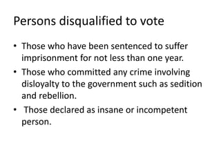 Persons disqualified to vote
• Those who have been sentenced to suffer
imprisonment for not less than one year.
• Those who committed any crime involving
disloyalty to the government such as sedition
and rebellion.
• Those declared as insane or incompetent
person.
 