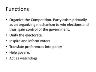 Functions
• Organize the Competition. Party exists primarily
as an organizing mechanism to win elections and
thus, gain control of the government.
• Unify the electorate.
• Inspire and inform voters
• Translate preferences into policy
• Help govern.
• Act as watchdogs
 